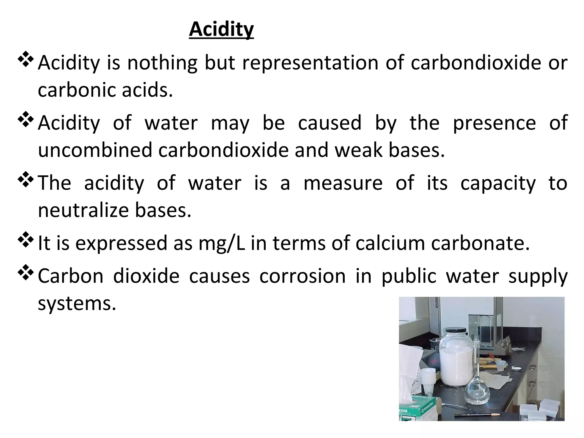 Acidity
Acidity is nothing but representation of carbondioxide or
carbonic acids.
Acidity of water may be caused by the presence of
uncombined carbondioxide and weak bases.
The acidity of water is a measure of its capacity to
neutralize bases.
It is expressed as mg/L in terms of calcium carbonate.
Carbon dioxide causes corrosion in public water supply
systems.
 