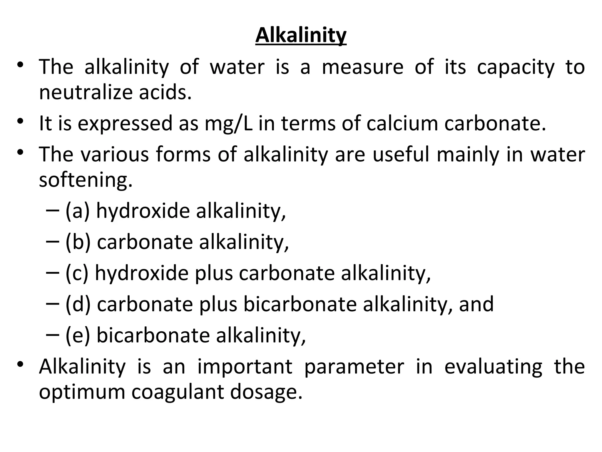 Alkalinity
• The alkalinity of water is a measure of its capacity to
neutralize acids.
• It is expressed as mg/L in terms of calcium carbonate.
• The various forms of alkalinity are useful mainly in water
softening.
– (a) hydroxide alkalinity,
– (b) carbonate alkalinity,
– (c) hydroxide plus carbonate alkalinity,
– (d) carbonate plus bicarbonate alkalinity, and
– (e) bicarbonate alkalinity,
• Alkalinity is an important parameter in evaluating the
optimum coagulant dosage.
 