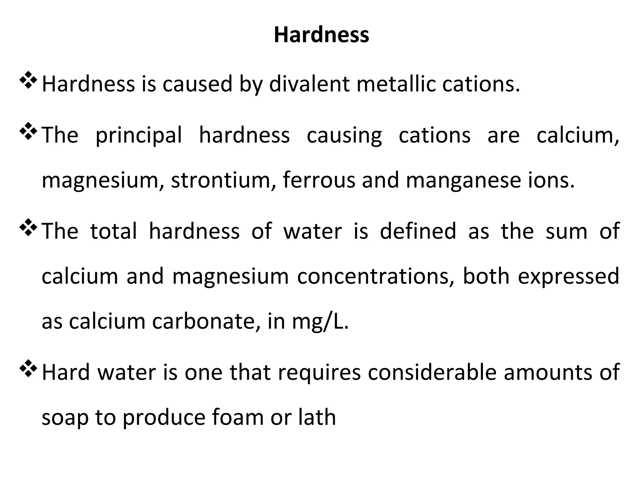 Hardness
Hardness is caused by divalent metallic cations.
The principal hardness causing cations are calcium,
magnesium, strontium, ferrous and manganese ions.
The total hardness of water is defined as the sum of
calcium and magnesium concentrations, both expressed
as calcium carbonate, in mg/L.
Hard water is one that requires considerable amounts of
soap to produce foam or lath
 