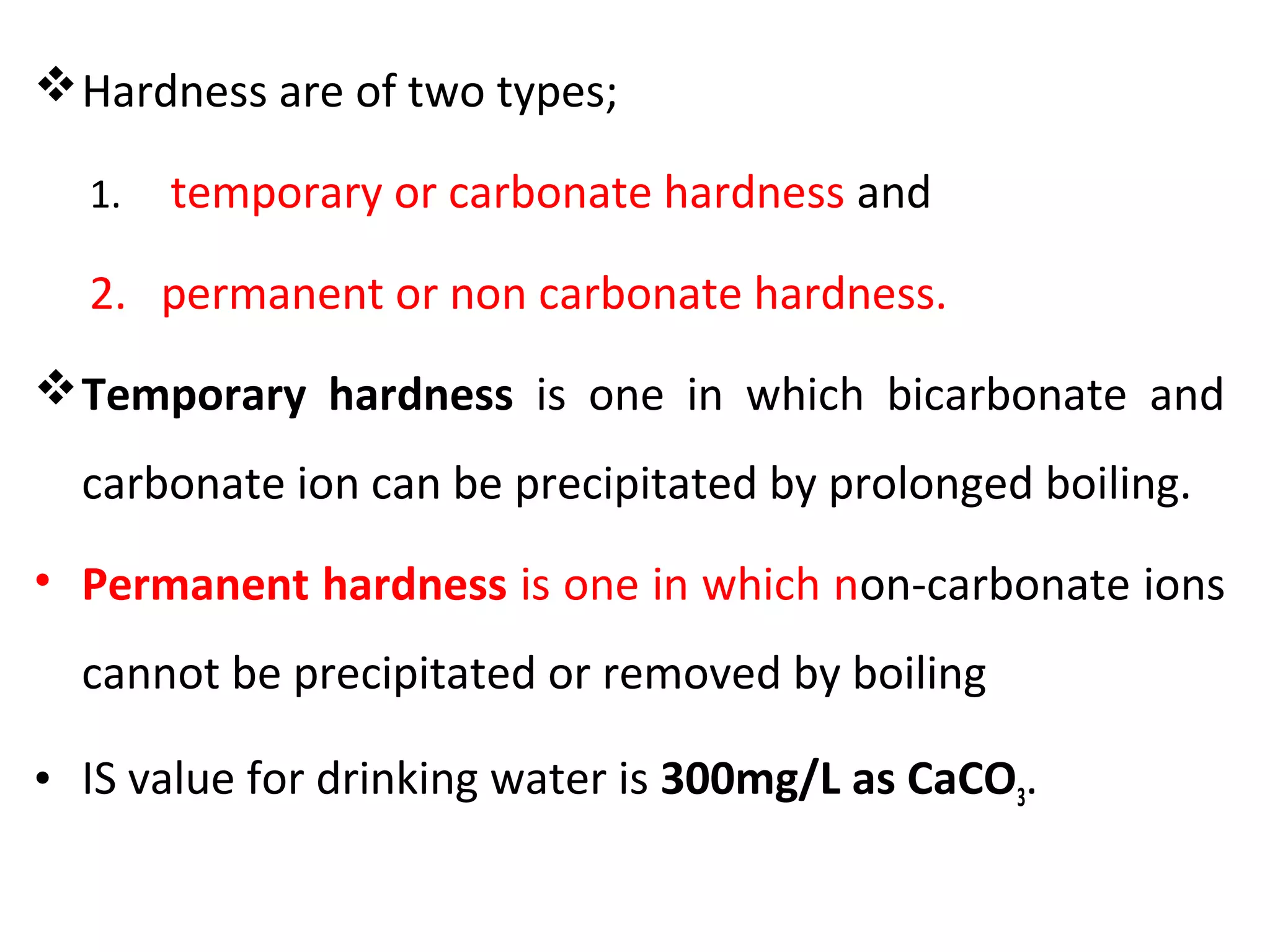 Hardness are of two types;
1. temporary or carbonate hardness and
2. permanent or non carbonate hardness.
Temporary hardness is one in which bicarbonate and
carbonate ion can be precipitated by prolonged boiling.
• Permanent hardness is one in which non-carbonate ions
cannot be precipitated or removed by boiling
• IS value for drinking water is 300mg/L as CaCO3.
 