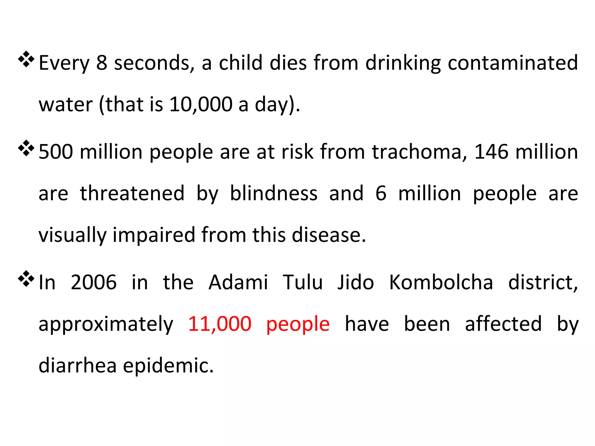 Every 8 seconds, a child dies from drinking contaminated
water (that is 10,000 a day).
500 million people are at risk from trachoma, 146 million
are threatened by blindness and 6 million people are
visually impaired from this disease.
In 2006 in the Adami Tulu Jido Kombolcha district,
approximately 11,000 people have been affected by
diarrhea epidemic.
 