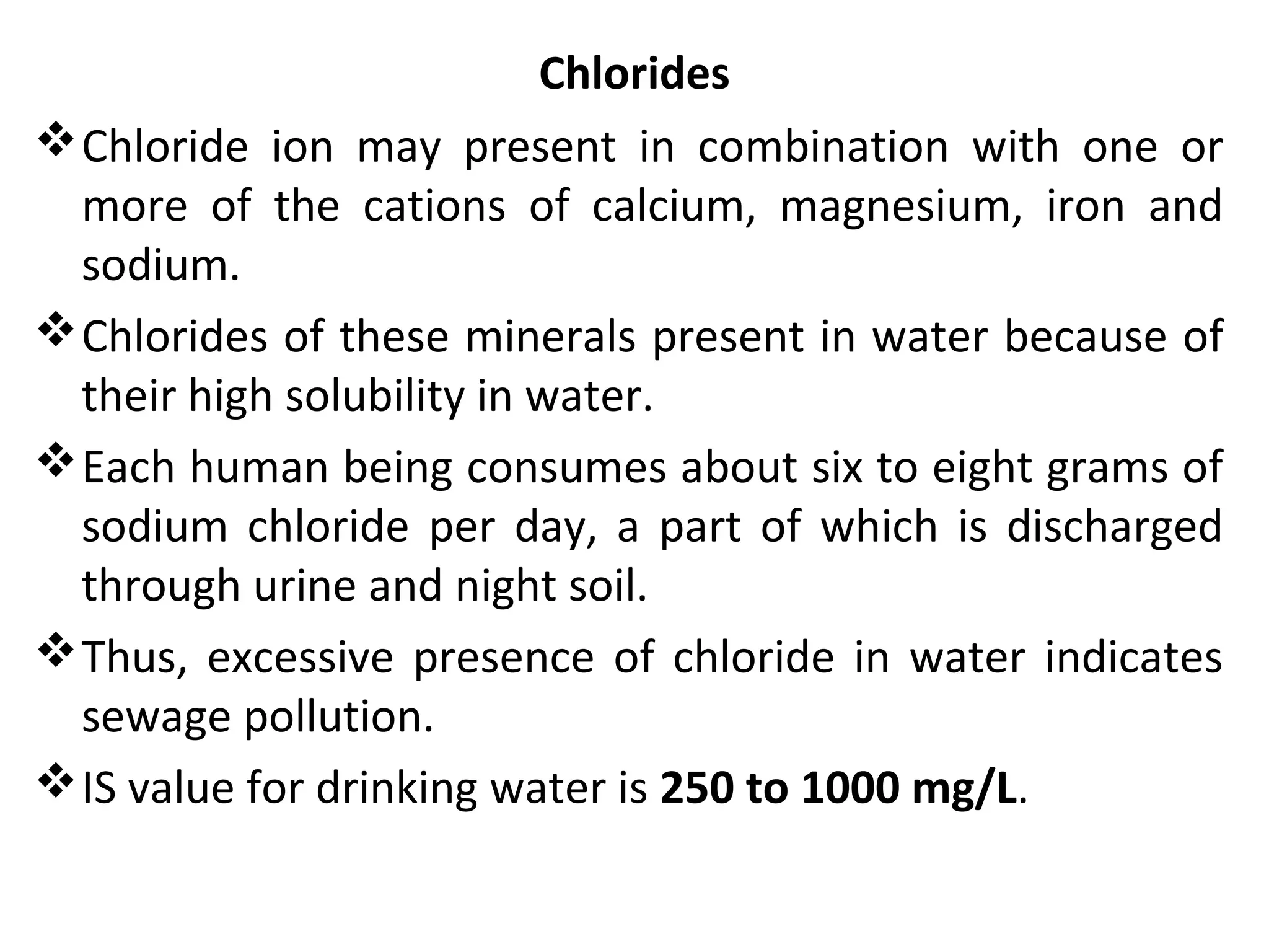Chlorides
Chloride ion may present in combination with one or
more of the cations of calcium, magnesium, iron and
sodium.
Chlorides of these minerals present in water because of
their high solubility in water.
Each human being consumes about six to eight grams of
sodium chloride per day, a part of which is discharged
through urine and night soil.
Thus, excessive presence of chloride in water indicates
sewage pollution.
IS value for drinking water is 250 to 1000 mg/L.
 