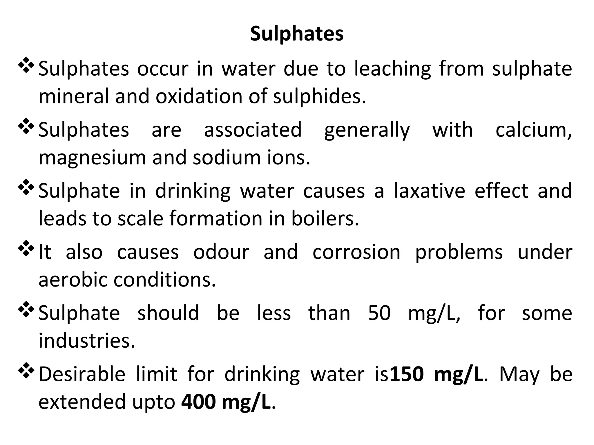 Sulphates
Sulphates occur in water due to leaching from sulphate
mineral and oxidation of sulphides.
Sulphates are associated generally with calcium,
magnesium and sodium ions.
Sulphate in drinking water causes a laxative effect and
leads to scale formation in boilers.
It also causes odour and corrosion problems under
aerobic conditions.
Sulphate should be less than 50 mg/L, for some
industries.
Desirable limit for drinking water is150 mg/L. May be
extended upto 400 mg/L.
 