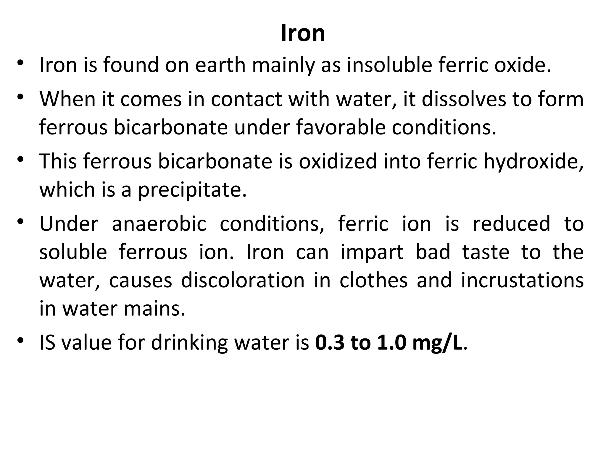 Iron
• Iron is found on earth mainly as insoluble ferric oxide.
• When it comes in contact with water, it dissolves to form
ferrous bicarbonate under favorable conditions.
• This ferrous bicarbonate is oxidized into ferric hydroxide,
which is a precipitate.
• Under anaerobic conditions, ferric ion is reduced to
soluble ferrous ion. Iron can impart bad taste to the
water, causes discoloration in clothes and incrustations
in water mains.
• IS value for drinking water is 0.3 to 1.0 mg/L.
 