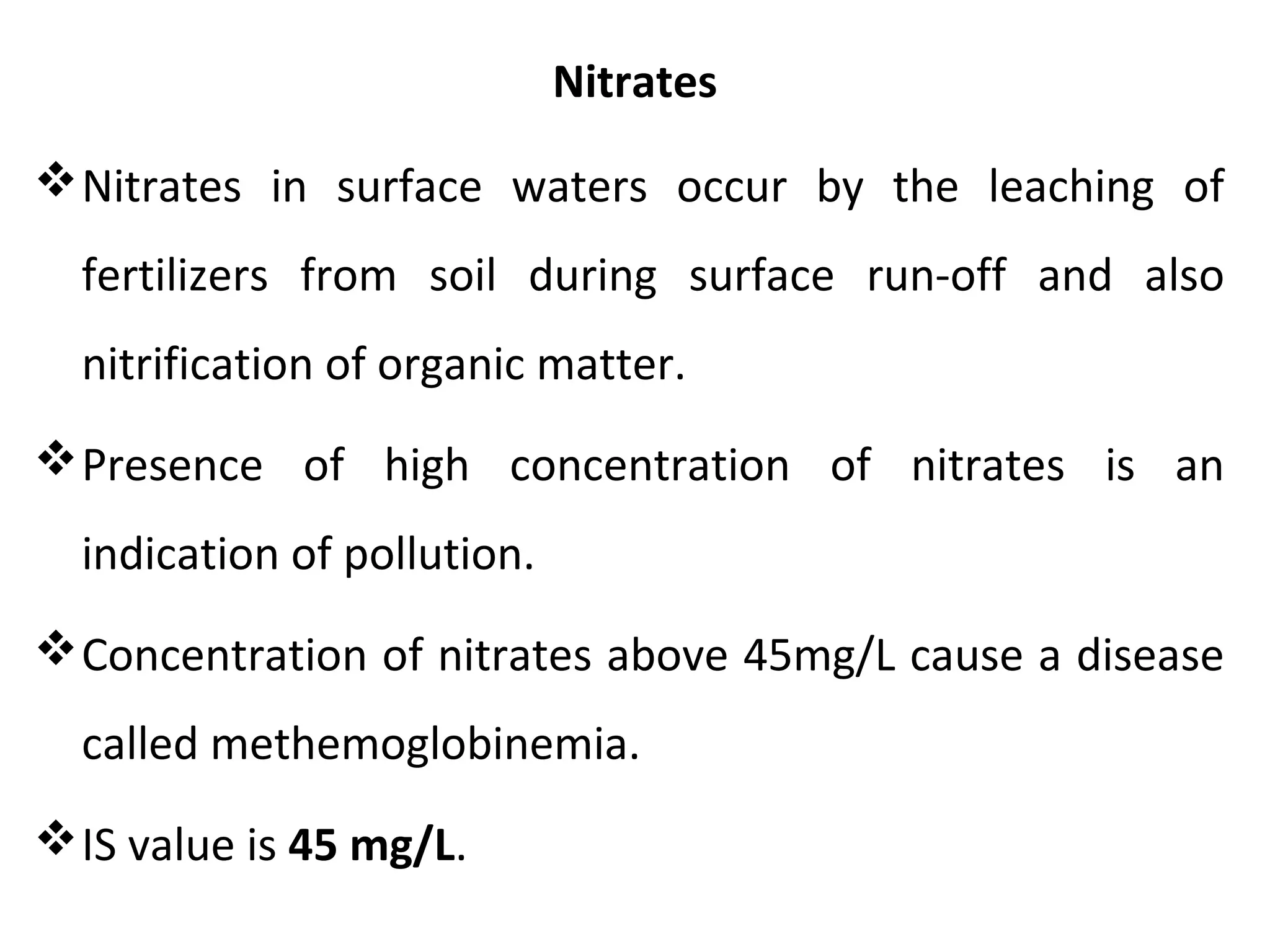 Nitrates
Nitrates in surface waters occur by the leaching of
fertilizers from soil during surface run-off and also
nitrification of organic matter.
Presence of high concentration of nitrates is an
indication of pollution.
Concentration of nitrates above 45mg/L cause a disease
called methemoglobinemia.
IS value is 45 mg/L.
 