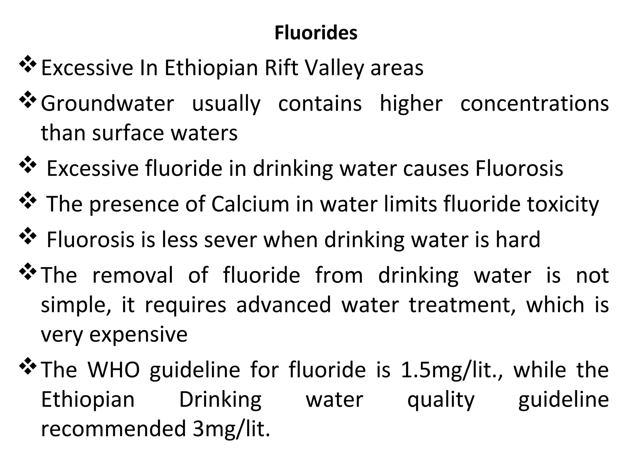 Fluorides
Excessive In Ethiopian Rift Valley areas
Groundwater usually contains higher concentrations
than surface waters
 Excessive fluoride in drinking water causes Fluorosis
 The presence of Calcium in water limits fluoride toxicity
 Fluorosis is less sever when drinking water is hard
The removal of fluoride from drinking water is not
simple, it requires advanced water treatment, which is
very expensive
The WHO guideline for fluoride is 1.5mg/lit., while the
Ethiopian Drinking water quality guideline
recommended 3mg/lit.
 