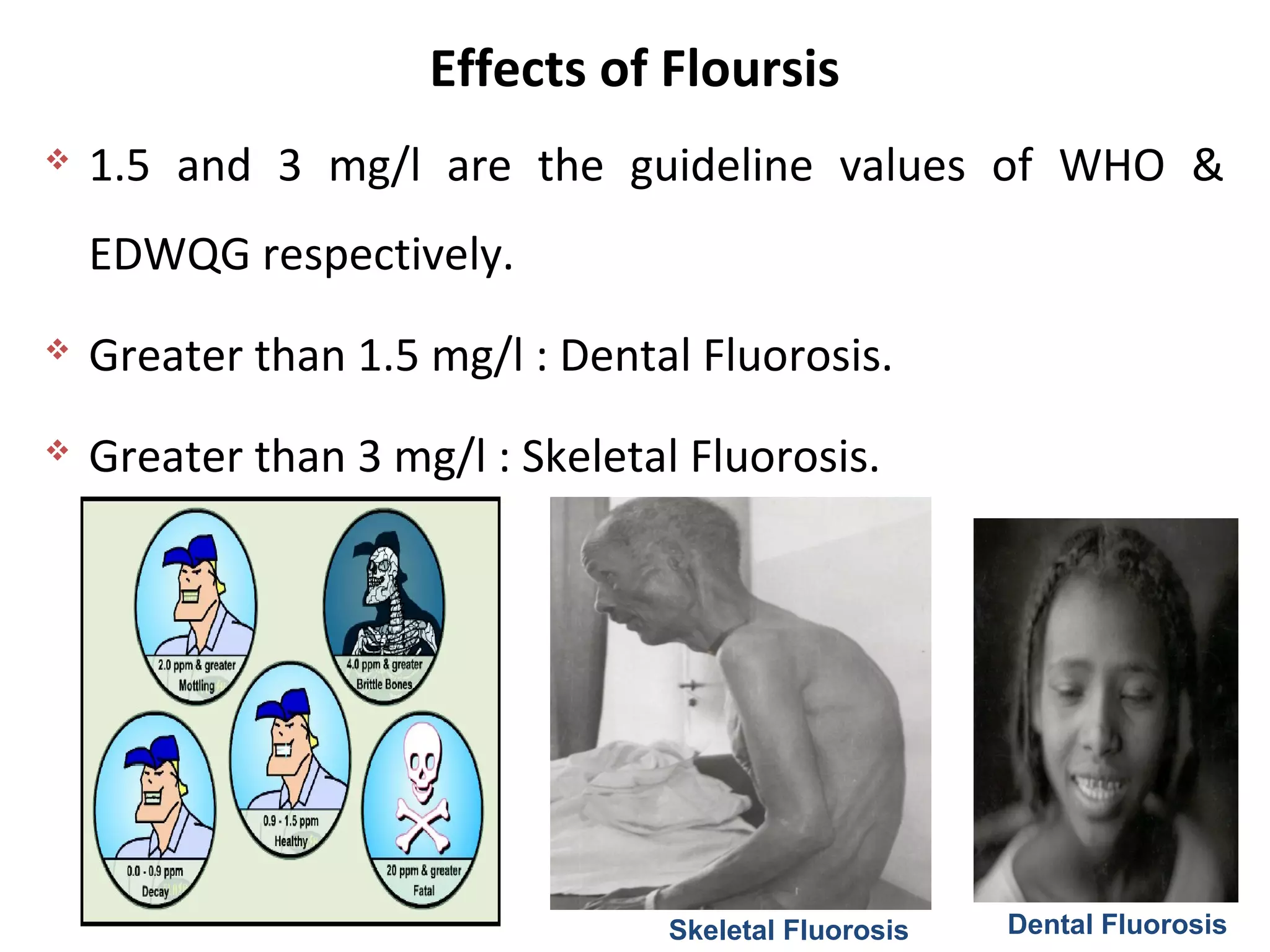 Effects of Floursis
Skeletal Fluorosis Dental Fluorosis
 1.5 and 3 mg/l are the guideline values of WHO &
EDWQG respectively.
 Greater than 1.5 mg/l : Dental Fluorosis.
 Greater than 3 mg/l : Skeletal Fluorosis.
 