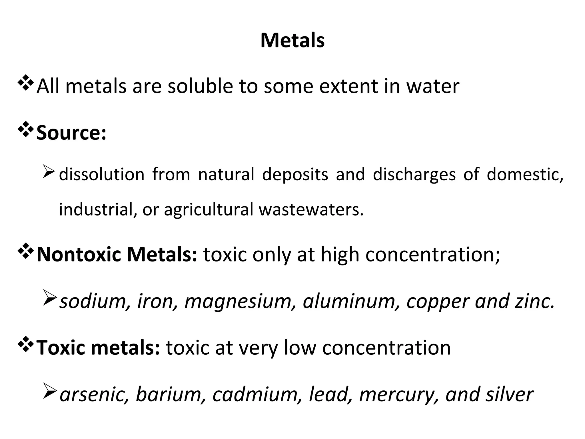 Metals
All metals are soluble to some extent in water
Source:
dissolution from natural deposits and discharges of domestic,
industrial, or agricultural wastewaters.
Nontoxic Metals: toxic only at high concentration;
sodium, iron, magnesium, aluminum, copper and zinc.
Toxic metals: toxic at very low concentration
arsenic, barium, cadmium, lead, mercury, and silver
 