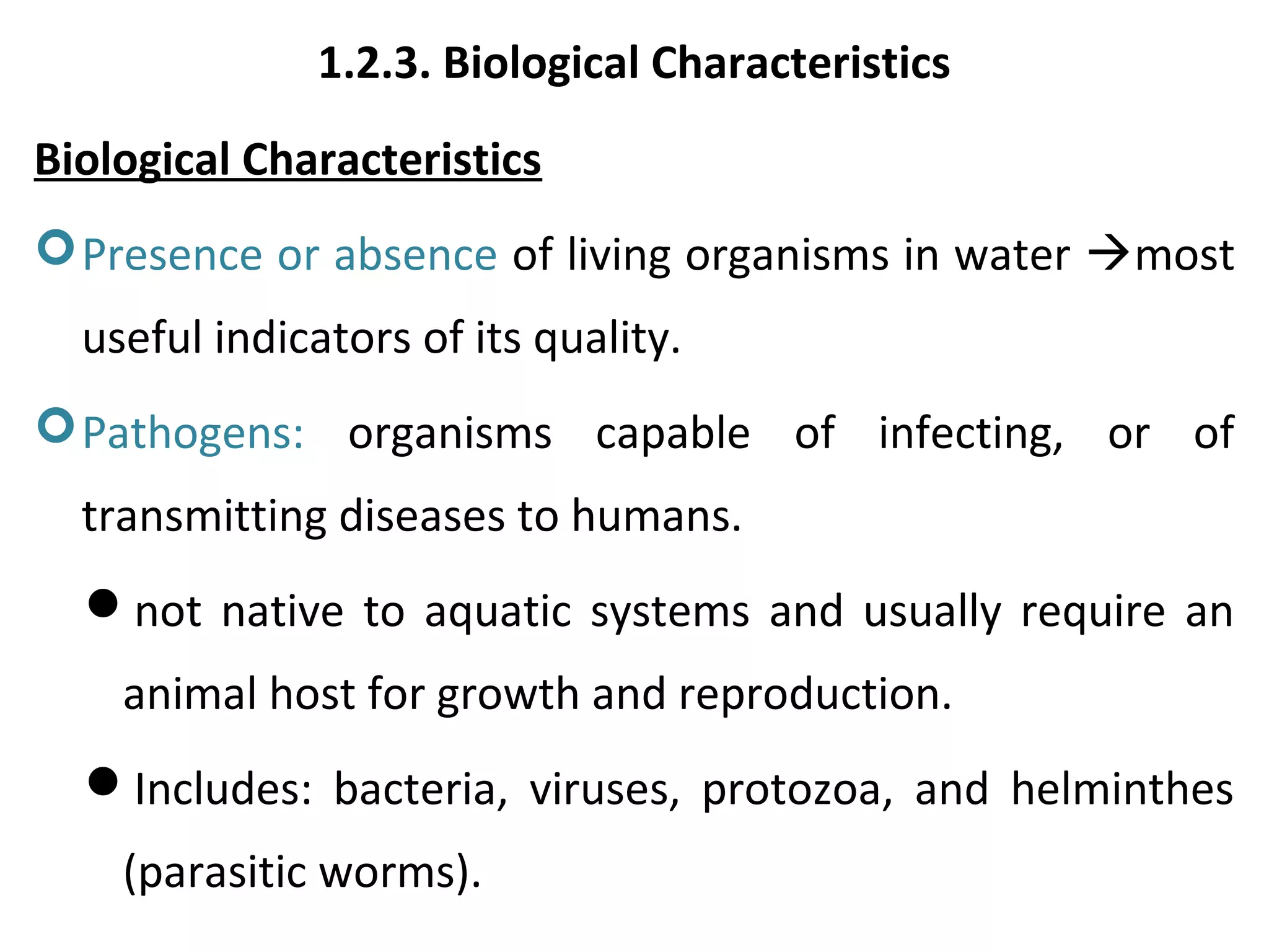 1.2.3. Biological Characteristics
Biological Characteristics
Presence or absence of living organisms in water most
useful indicators of its quality.
Pathogens: organisms capable of infecting, or of
transmitting diseases to humans.
not native to aquatic systems and usually require an
animal host for growth and reproduction.
Includes: bacteria, viruses, protozoa, and helminthes
(parasitic worms).
 