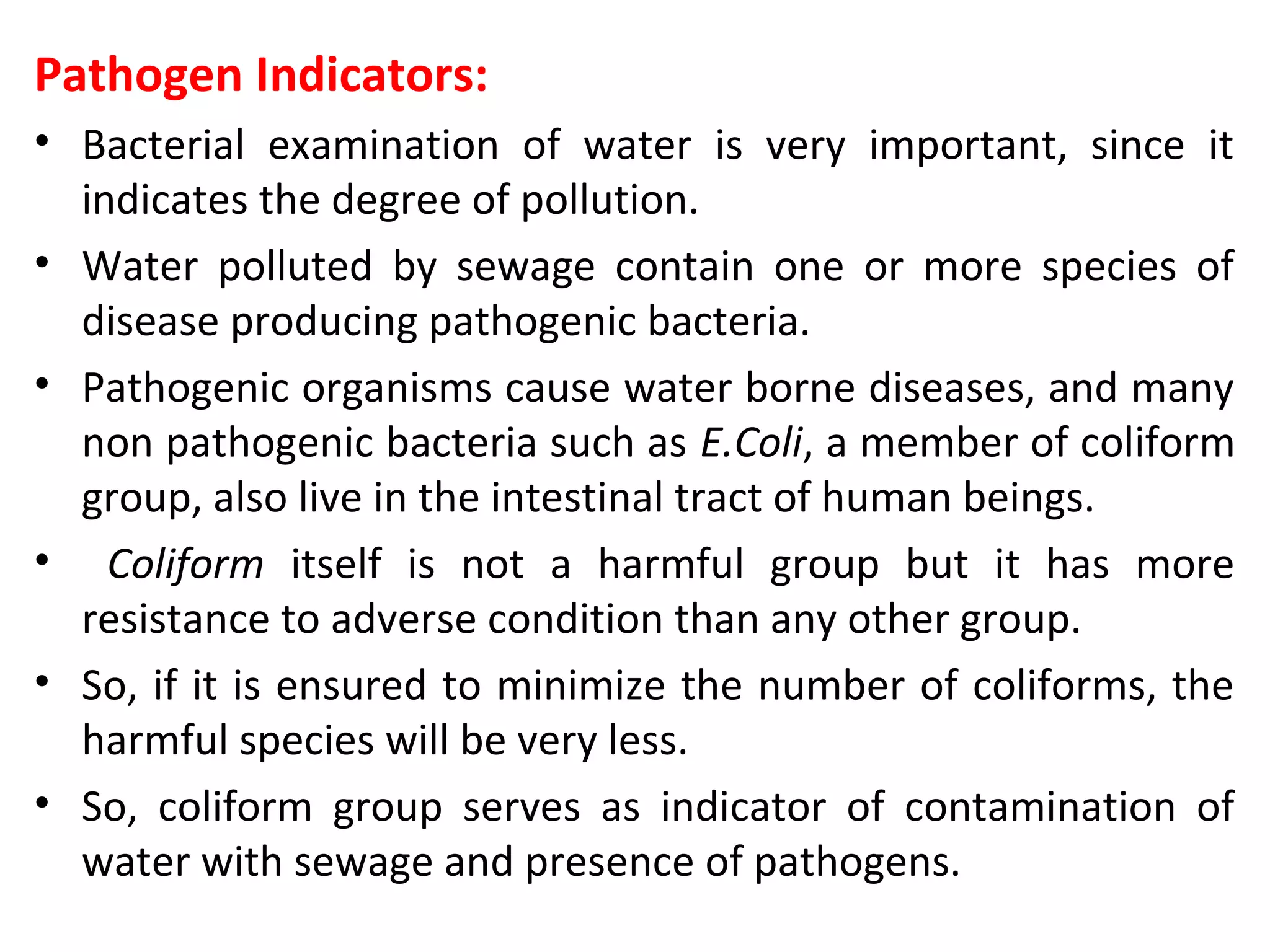 Pathogen Indicators:
• Bacterial examination of water is very important, since it
indicates the degree of pollution.
• Water polluted by sewage contain one or more species of
disease producing pathogenic bacteria.
• Pathogenic organisms cause water borne diseases, and many
non pathogenic bacteria such as E.Coli, a member of coliform
group, also live in the intestinal tract of human beings.
• Coliform itself is not a harmful group but it has more
resistance to adverse condition than any other group.
• So, if it is ensured to minimize the number of coliforms, the
harmful species will be very less.
• So, coliform group serves as indicator of contamination of
water with sewage and presence of pathogens.
 