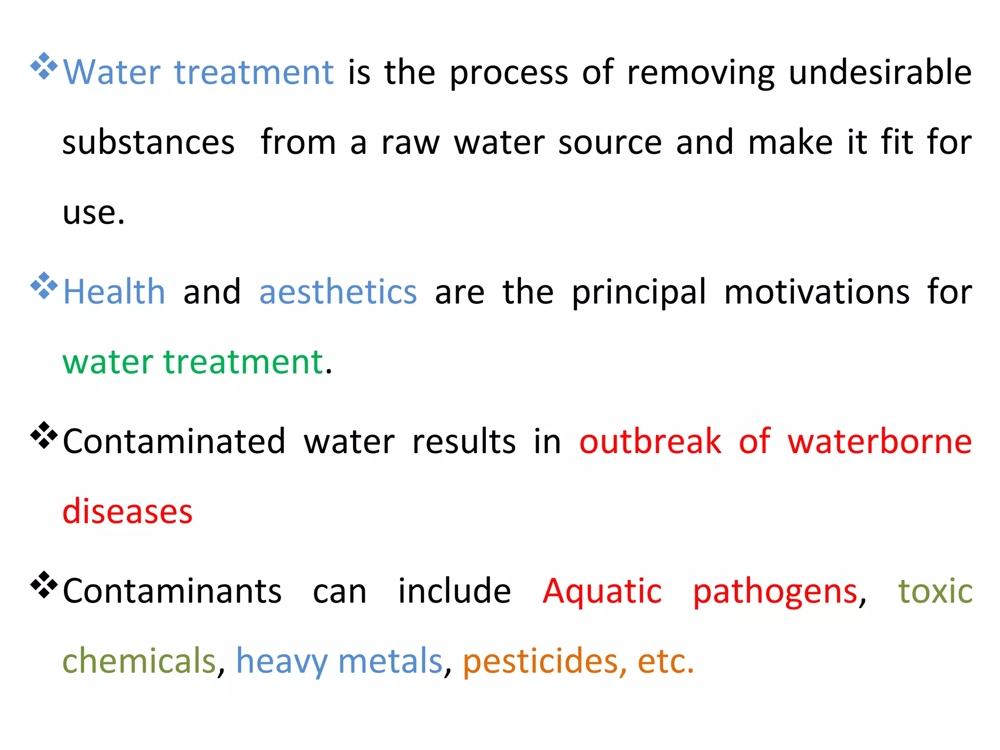 Water treatment is the process of removing undesirable
substances from a raw water source and make it fit for
use.
Health and aesthetics are the principal motivations for
water treatment.
Contaminated water results in outbreak of waterborne
diseases
Contaminants can include Aquatic pathogens, toxic
chemicals, heavy metals, pesticides, etc.
 