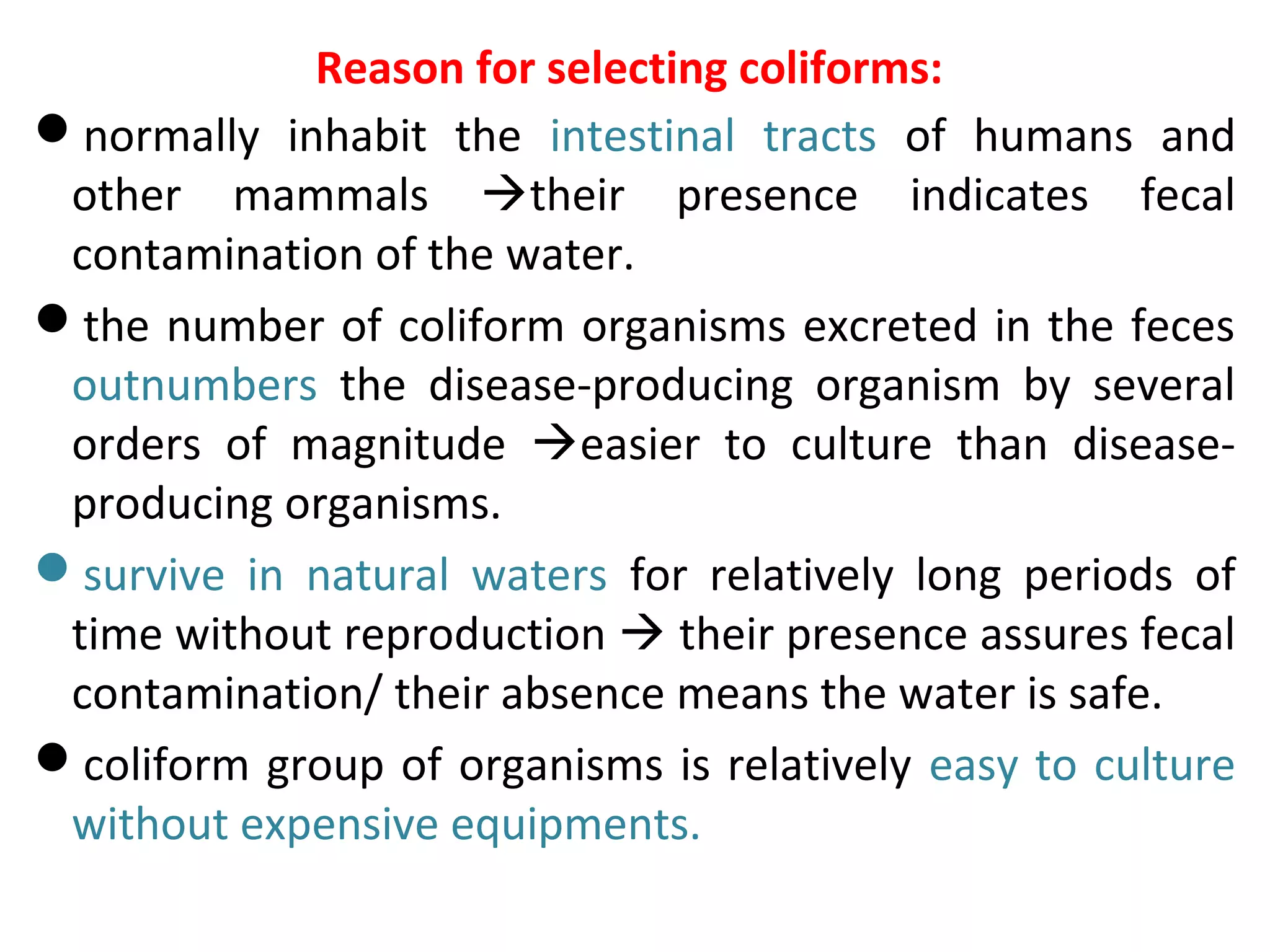 Reason for selecting coliforms:
normally inhabit the intestinal tracts of humans and
other mammals their presence indicates fecal
contamination of the water.
the number of coliform organisms excreted in the feces
outnumbers the disease-producing organism by several
orders of magnitude easier to culture than disease-
producing organisms.
survive in natural waters for relatively long periods of
time without reproduction  their presence assures fecal
contamination/ their absence means the water is safe.
coliform group of organisms is relatively easy to culture
without expensive equipments.
 