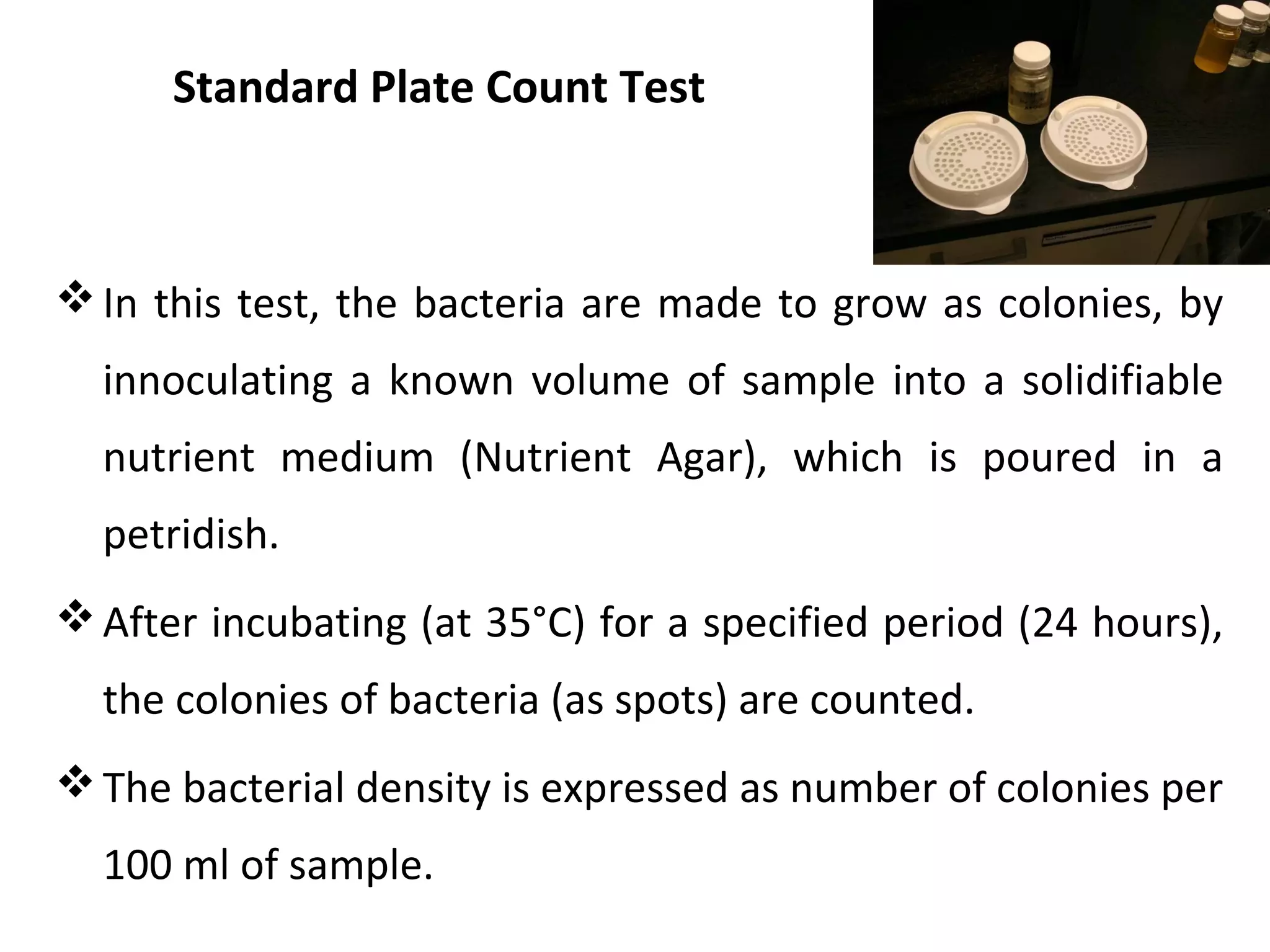 Standard Plate Count Test
In this test, the bacteria are made to grow as colonies, by
innoculating a known volume of sample into a solidifiable
nutrient medium (Nutrient Agar), which is poured in a
petridish.
After incubating (at 35°C) for a specified period (24 hours),
the colonies of bacteria (as spots) are counted.
The bacterial density is expressed as number of colonies per
100 ml of sample.
 