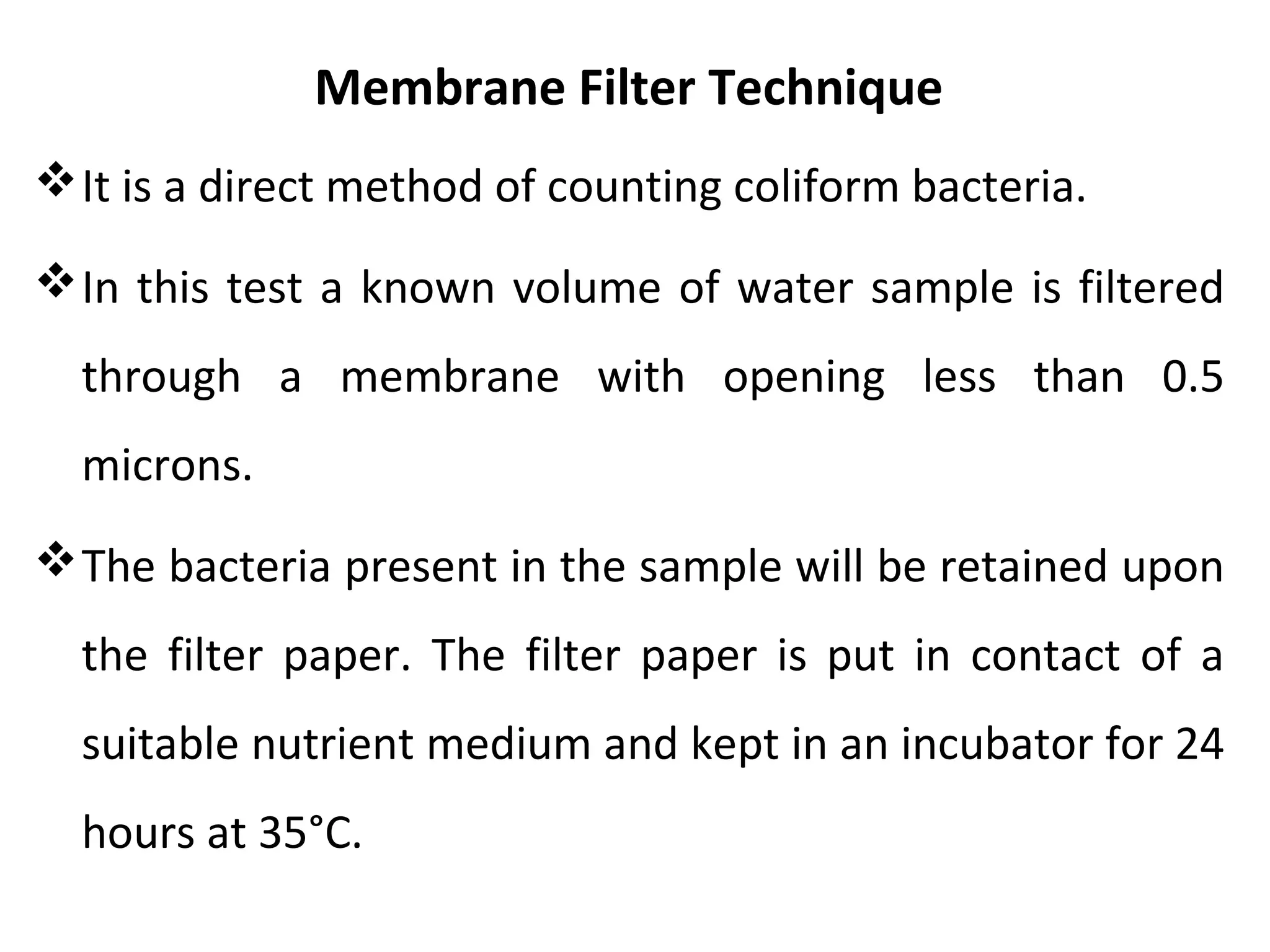 Membrane Filter Technique
It is a direct method of counting coliform bacteria.
In this test a known volume of water sample is filtered
through a membrane with opening less than 0.5
microns.
The bacteria present in the sample will be retained upon
the filter paper. The filter paper is put in contact of a
suitable nutrient medium and kept in an incubator for 24
hours at 35°C.
 