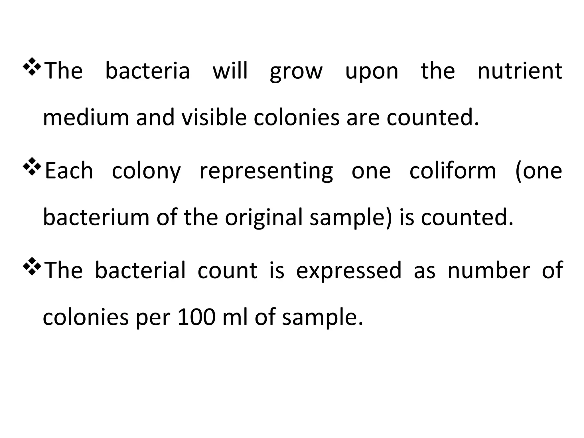 The bacteria will grow upon the nutrient
medium and visible colonies are counted.
Each colony representing one coliform (one
bacterium of the original sample) is counted.
The bacterial count is expressed as number of
colonies per 100 ml of sample.
 