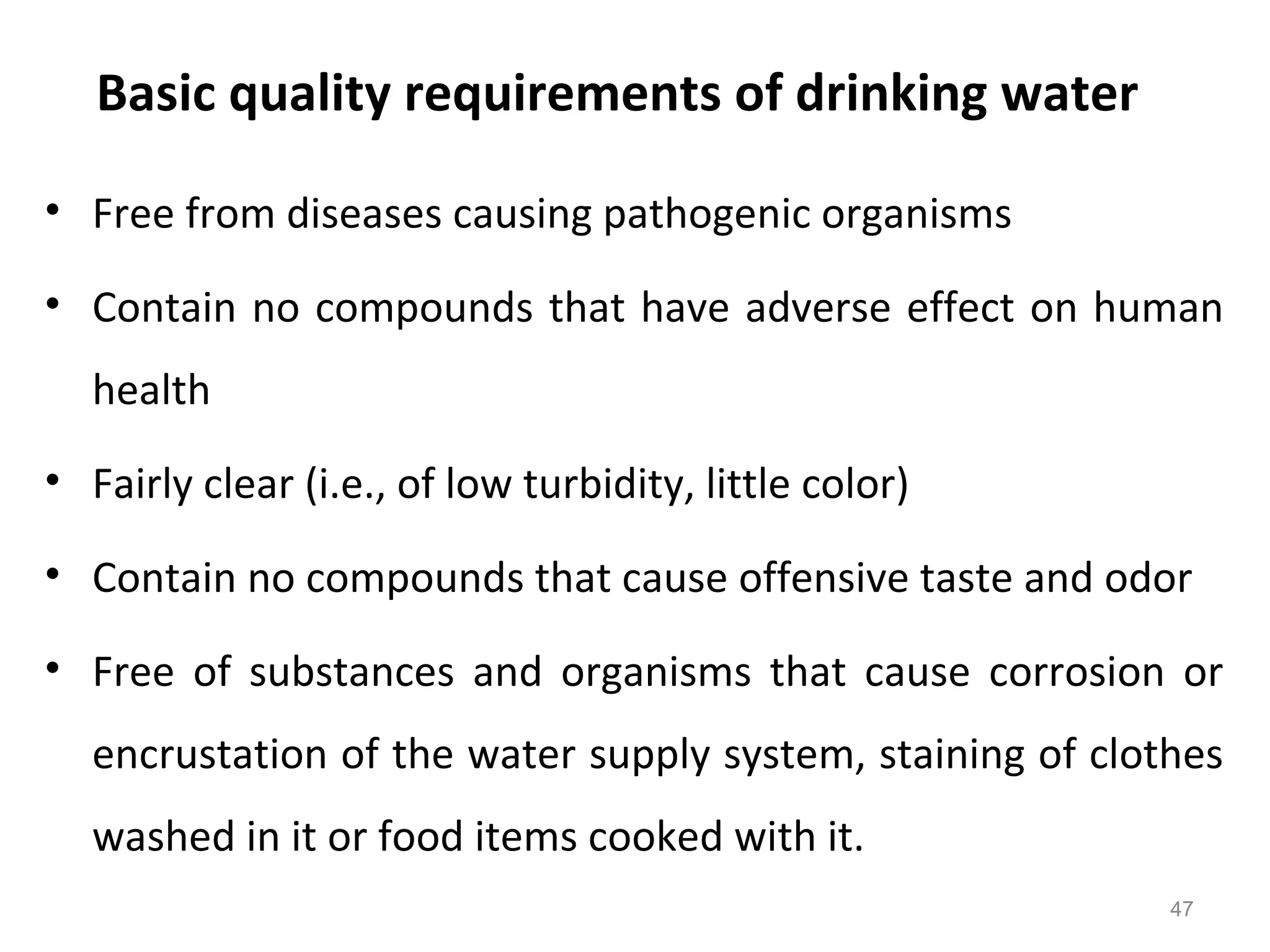Basic quality requirements of drinking water
• Free from diseases causing pathogenic organisms
• Contain no compounds that have adverse effect on human
health
• Fairly clear (i.e., of low turbidity, little color)
• Contain no compounds that cause offensive taste and odor
• Free of substances and organisms that cause corrosion or
encrustation of the water supply system, staining of clothes
washed in it or food items cooked with it.
47
 