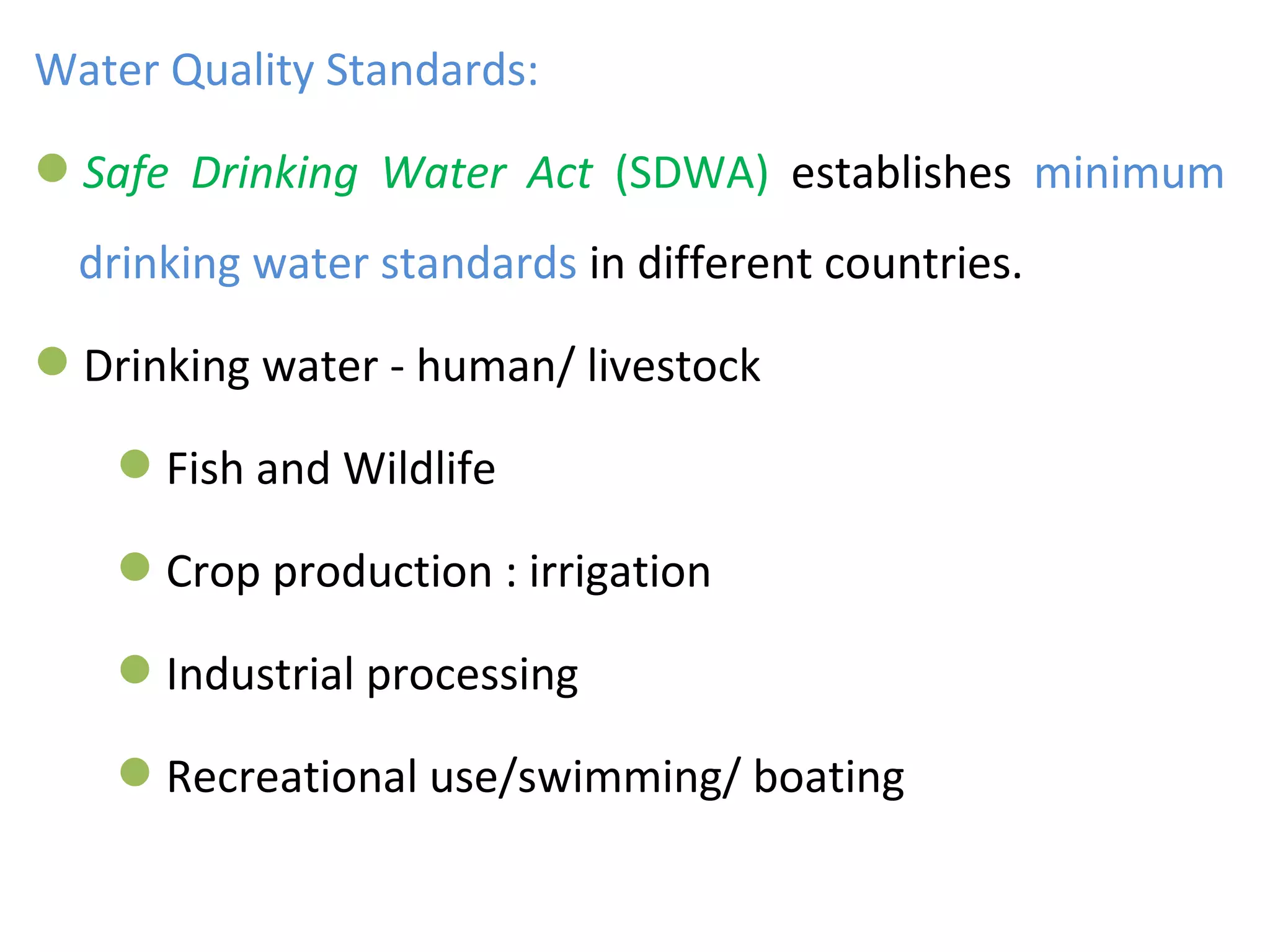 Water Quality Standards:
Safe Drinking Water Act (SDWA) establishes minimum
drinking water standards in different countries.
Drinking water - human/ livestock
Fish and Wildlife
Crop production : irrigation
Industrial processing
Recreational use/swimming/ boating
 