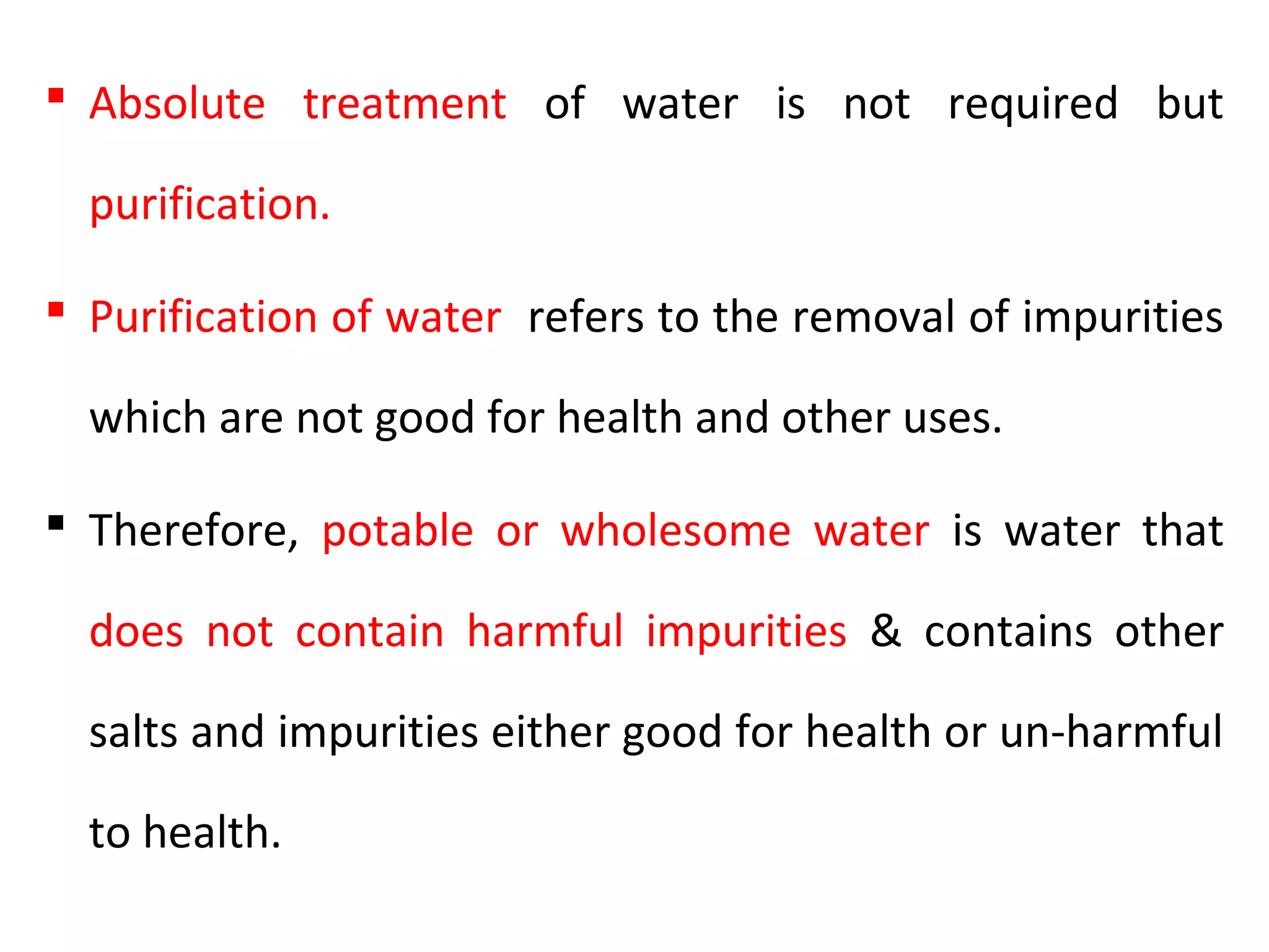  Absolute treatment of water is not required but
purification.
 Purification of water refers to the removal of impurities
which are not good for health and other uses.
 Therefore, potable or wholesome water is water that
does not contain harmful impurities & contains other
salts and impurities either good for health or un-harmful
to health.
 