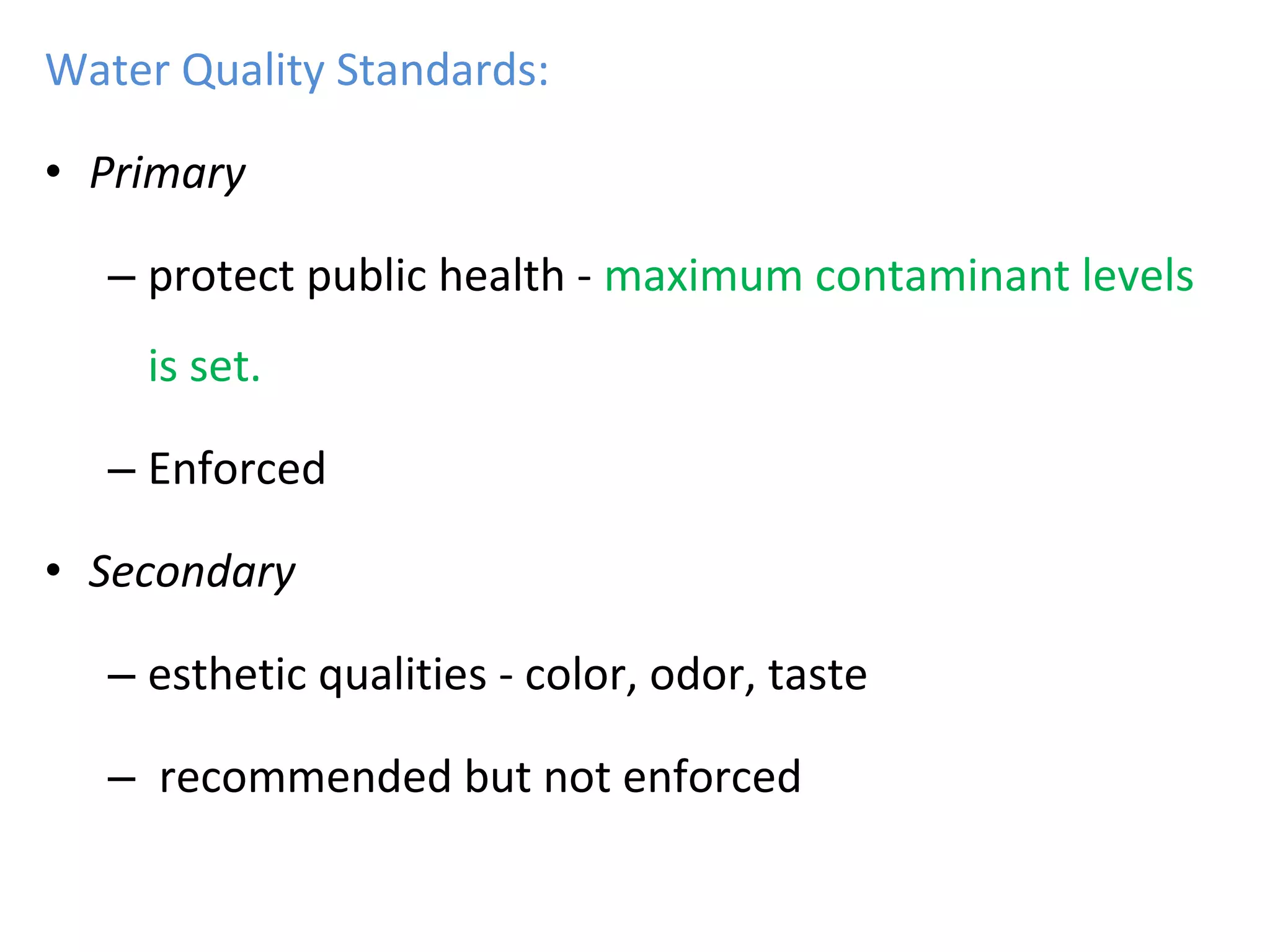 Water Quality Standards:
• Primary
– protect public health - maximum contaminant levels
is set.
– Enforced
• Secondary
– esthetic qualities - color, odor, taste
– recommended but not enforced
 