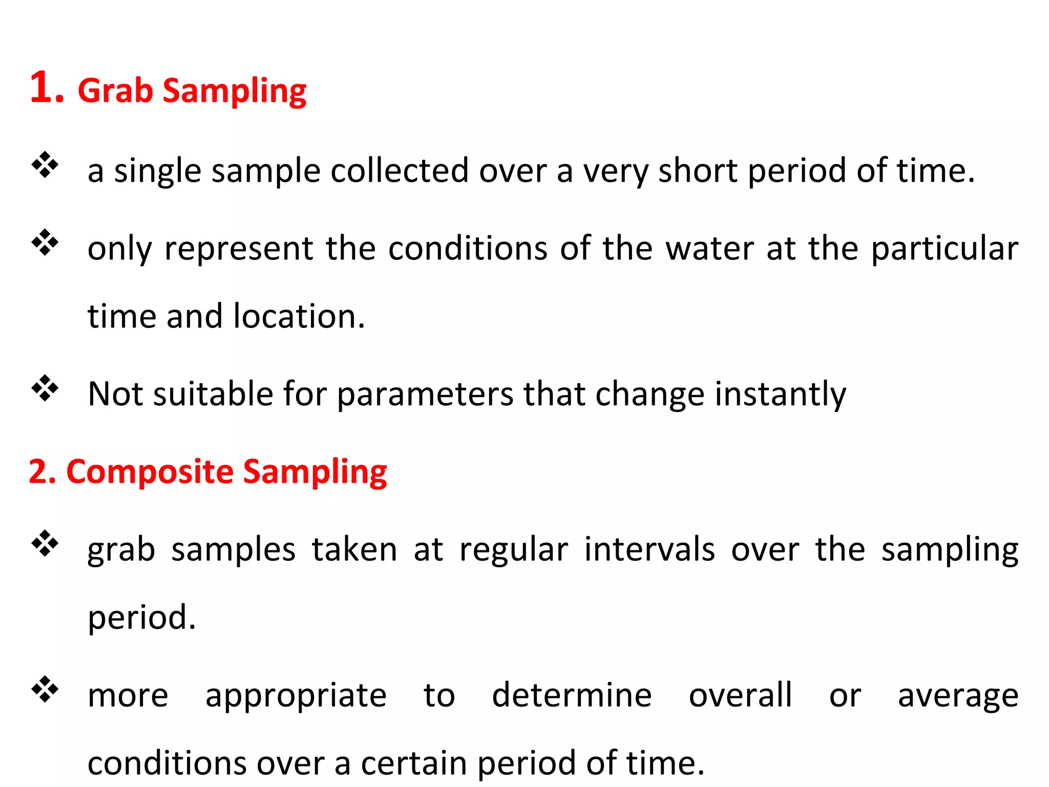 1. Grab Sampling
 a single sample collected over a very short period of time.
 only represent the conditions of the water at the particular
time and location.
 Not suitable for parameters that change instantly
2. Composite Sampling
 grab samples taken at regular intervals over the sampling
period.
 more appropriate to determine overall or average
conditions over a certain period of time.
 