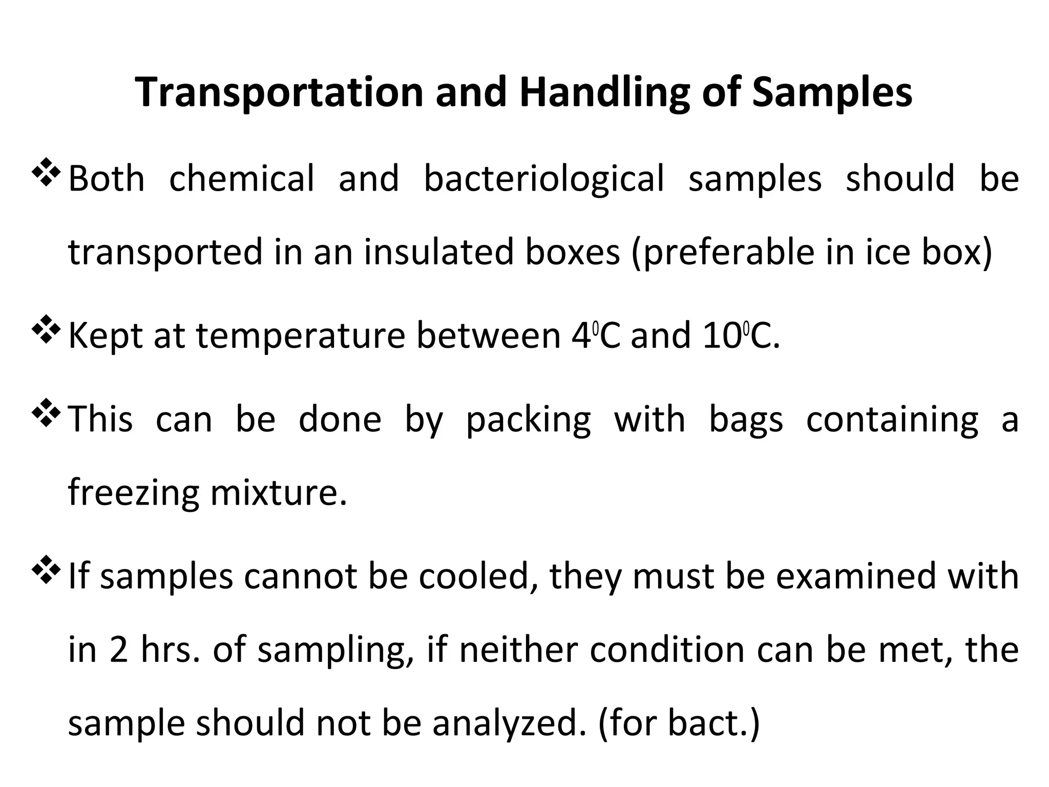 Transportation and Handling of Samples
Both chemical and bacteriological samples should be
transported in an insulated boxes (preferable in ice box)
Kept at temperature between 40
C and 100
C.
This can be done by packing with bags containing a
freezing mixture.
If samples cannot be cooled, they must be examined with
in 2 hrs. of sampling, if neither condition can be met, the
sample should not be analyzed. (for bact.)
 