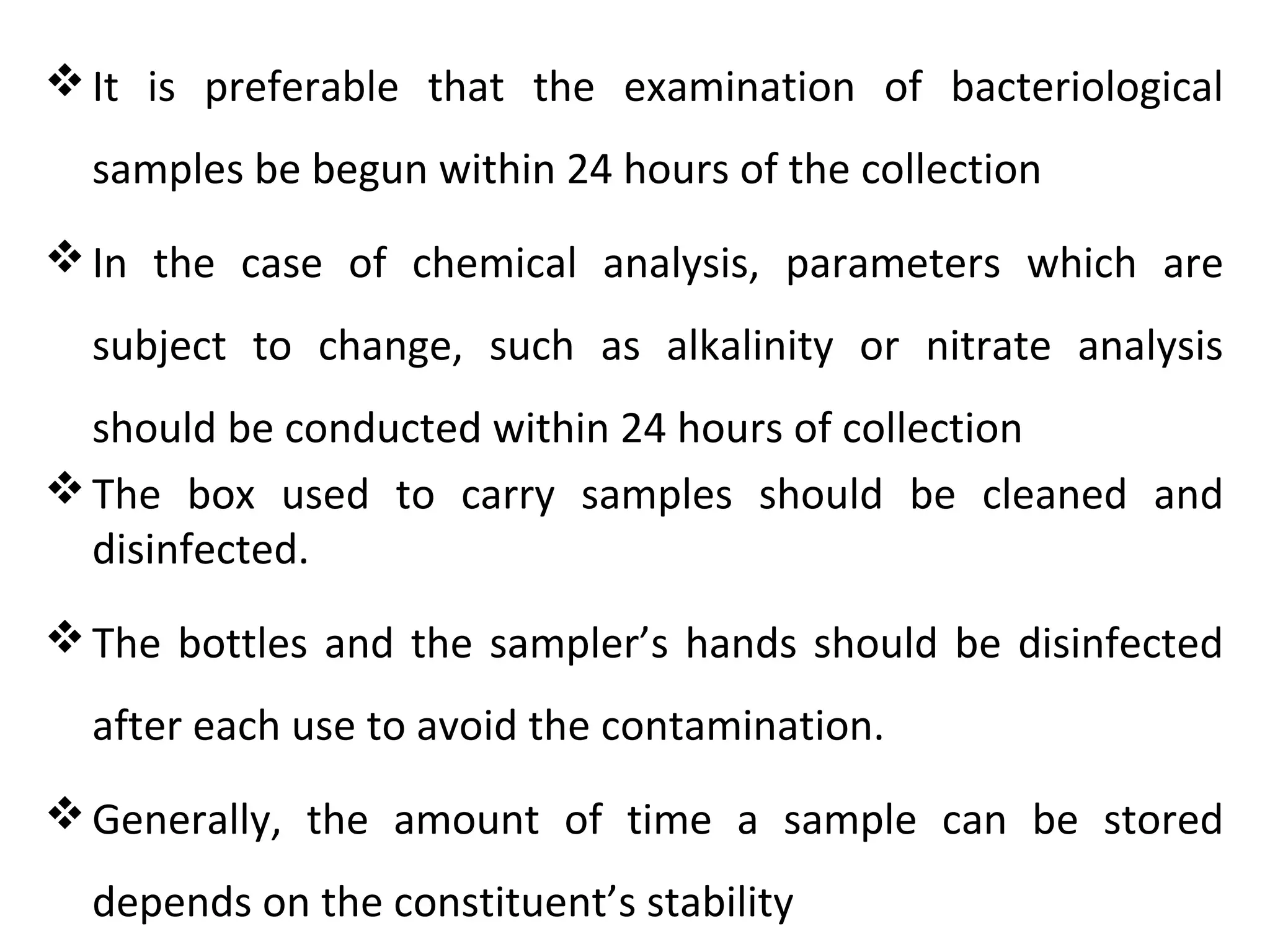 It is preferable that the examination of bacteriological
samples be begun within 24 hours of the collection
In the case of chemical analysis, parameters which are
subject to change, such as alkalinity or nitrate analysis
should be conducted within 24 hours of collection
The box used to carry samples should be cleaned and
disinfected.
The bottles and the sampler’s hands should be disinfected
after each use to avoid the contamination.
Generally, the amount of time a sample can be stored
depends on the constituent’s stability
 