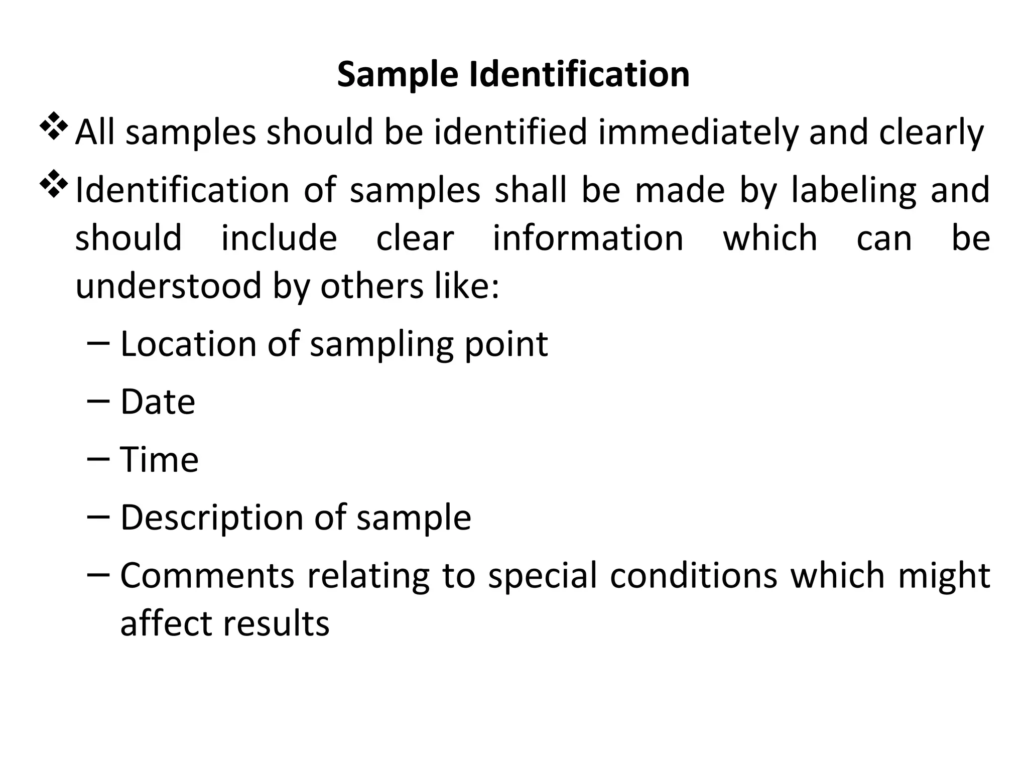 Sample Identification
All samples should be identified immediately and clearly
Identification of samples shall be made by labeling and
should include clear information which can be
understood by others like:
– Location of sampling point
– Date
– Time
– Description of sample
– Comments relating to special conditions which might
affect results
 