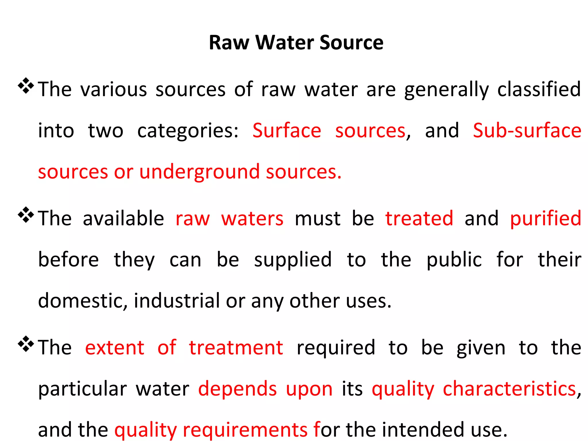 Raw Water Source
The various sources of raw water are generally classified
into two categories: Surface sources, and Sub-surface
sources or underground sources.
The available raw waters must be treated and purified
before they can be supplied to the public for their
domestic, industrial or any other uses.
The extent of treatment required to be given to the
particular water depends upon its quality characteristics,
and the quality requirements for the intended use.
 