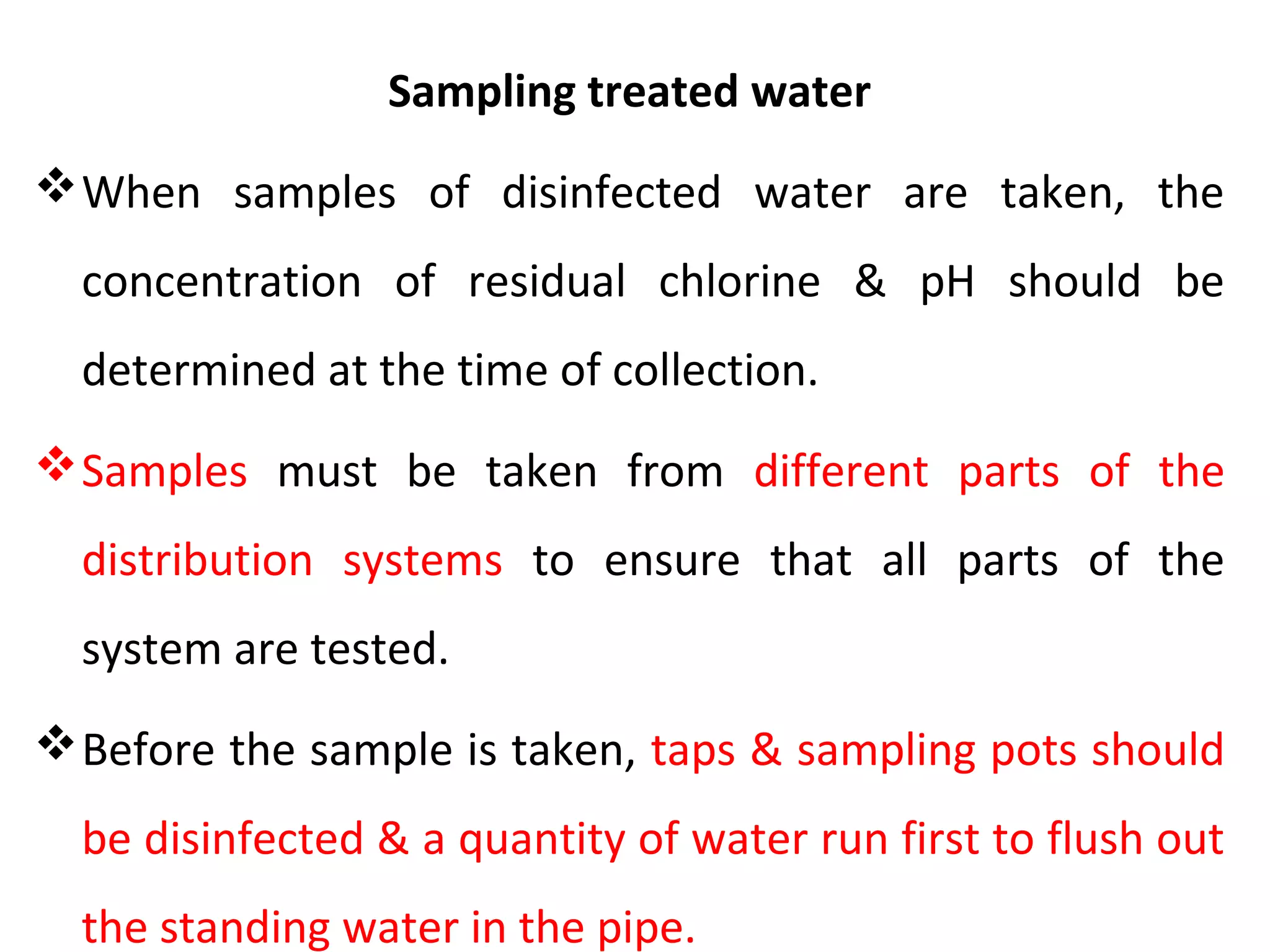 Sampling treated water
When samples of disinfected water are taken, the
concentration of residual chlorine & pH should be
determined at the time of collection.
Samples must be taken from different parts of the
distribution systems to ensure that all parts of the
system are tested.
Before the sample is taken, taps & sampling pots should
be disinfected & a quantity of water run first to flush out
the standing water in the pipe.
 