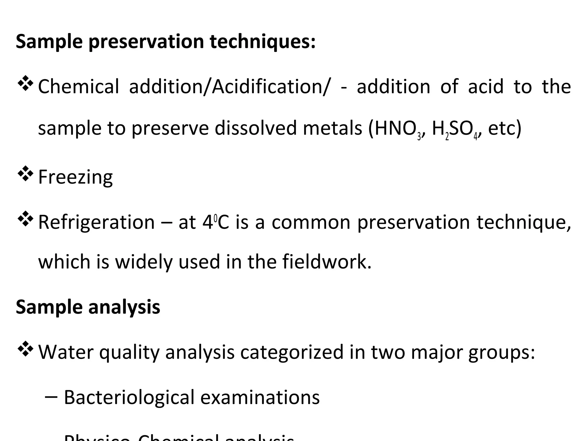 Sample preservation techniques:
Chemical addition/Acidification/ - addition of acid to the
sample to preserve dissolved metals (HNO3, H2SO4, etc)
Freezing
Refrigeration – at 40
C is a common preservation technique,
which is widely used in the fieldwork.
Sample analysis
Water quality analysis categorized in two major groups:
– Bacteriological examinations
 