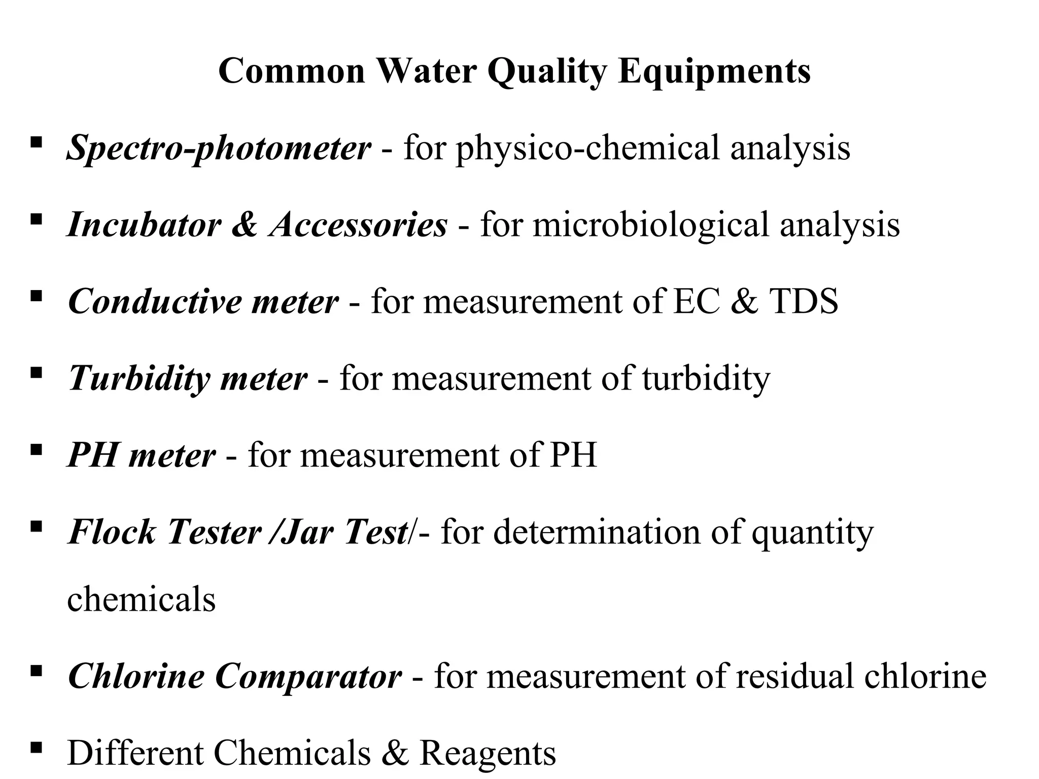Common Water Quality Equipments
 Spectro-photometer - for physico-chemical analysis
 Incubator & Accessories - for microbiological analysis
 Conductive meter - for measurement of EC & TDS
 Turbidity meter - for measurement of turbidity
 PH meter - for measurement of PH
 Flock Tester /Jar Test/- for determination of quantity
chemicals
 Chlorine Comparator - for measurement of residual chlorine
 Different Chemicals & Reagents
 
