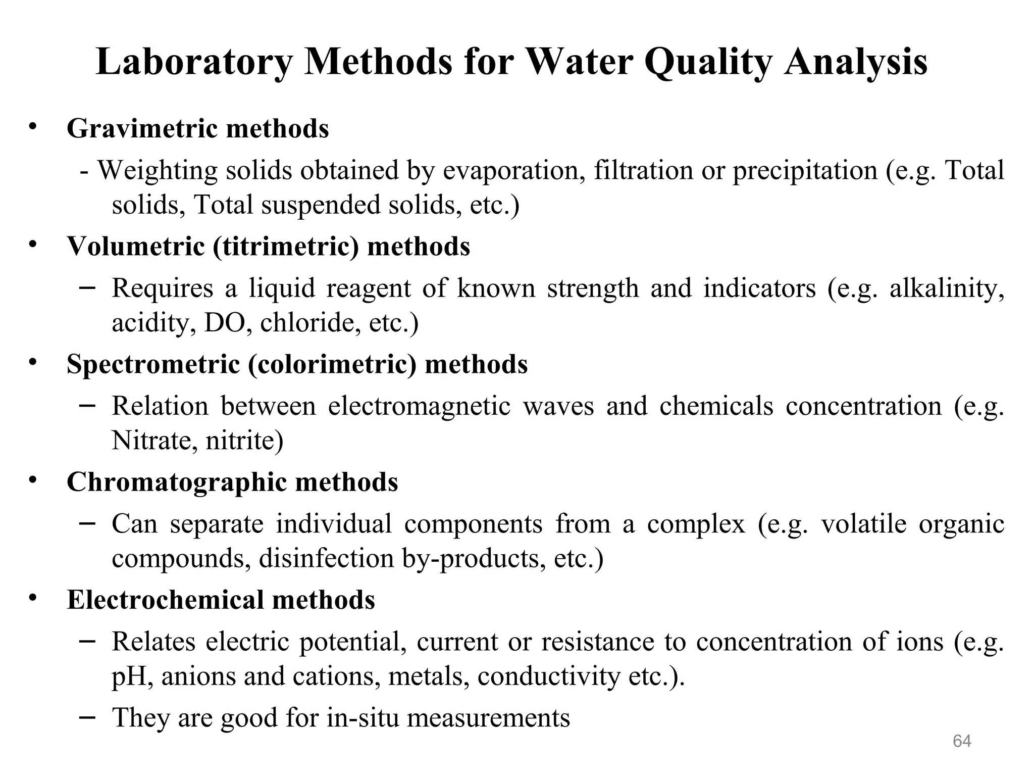 Laboratory Methods for Water Quality Analysis
• Gravimetric methods
- Weighting solids obtained by evaporation, filtration or precipitation (e.g. Total
solids, Total suspended solids, etc.)
• Volumetric (titrimetric) methods
– Requires a liquid reagent of known strength and indicators (e.g. alkalinity,
acidity, DO, chloride, etc.)
• Spectrometric (colorimetric) methods
– Relation between electromagnetic waves and chemicals concentration (e.g.
Nitrate, nitrite)
• Chromatographic methods
– Can separate individual components from a complex (e.g. volatile organic
compounds, disinfection by-products, etc.)
• Electrochemical methods
– Relates electric potential, current or resistance to concentration of ions (e.g.
pH, anions and cations, metals, conductivity etc.).
– They are good for in-situ measurements
64
 