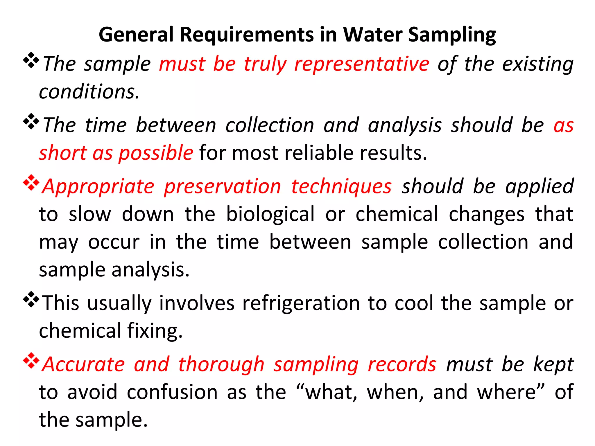 General Requirements in Water Sampling
The sample must be truly representative of the existing
conditions.
The time between collection and analysis should be as
short as possible for most reliable results.
Appropriate preservation techniques should be applied
to slow down the biological or chemical changes that
may occur in the time between sample collection and
sample analysis.
This usually involves refrigeration to cool the sample or
chemical fixing.
Accurate and thorough sampling records must be kept
to avoid confusion as the “what, when, and where” of
the sample.
 