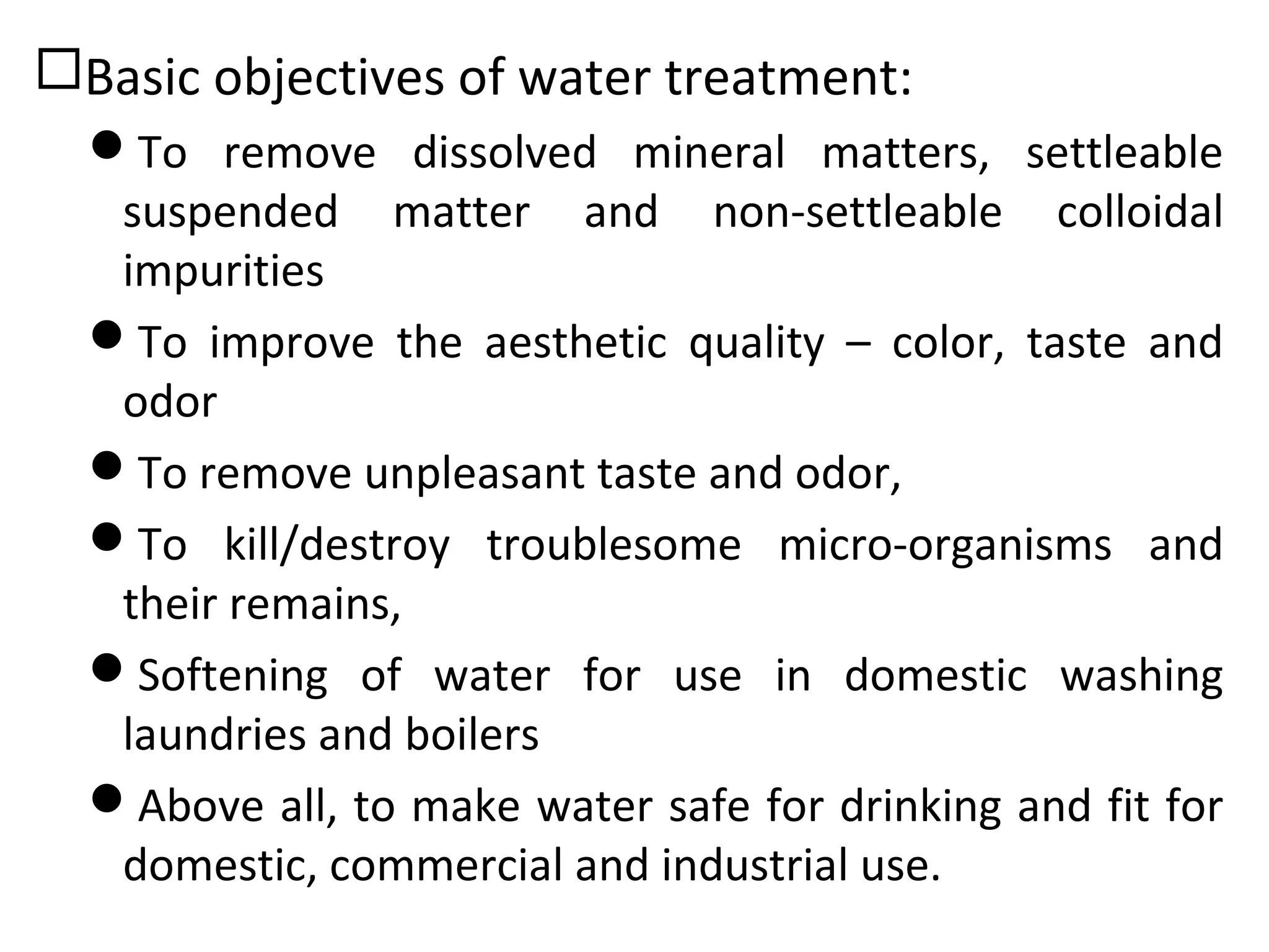Basic objectives of water treatment:
To remove dissolved mineral matters, settleable
suspended matter and non-settleable colloidal
impurities
To improve the aesthetic quality – color, taste and
odor
To remove unpleasant taste and odor,
To kill/destroy troublesome micro-organisms and
their remains,
Softening of water for use in domestic washing
laundries and boilers
Above all, to make water safe for drinking and fit for
domestic, commercial and industrial use.
 