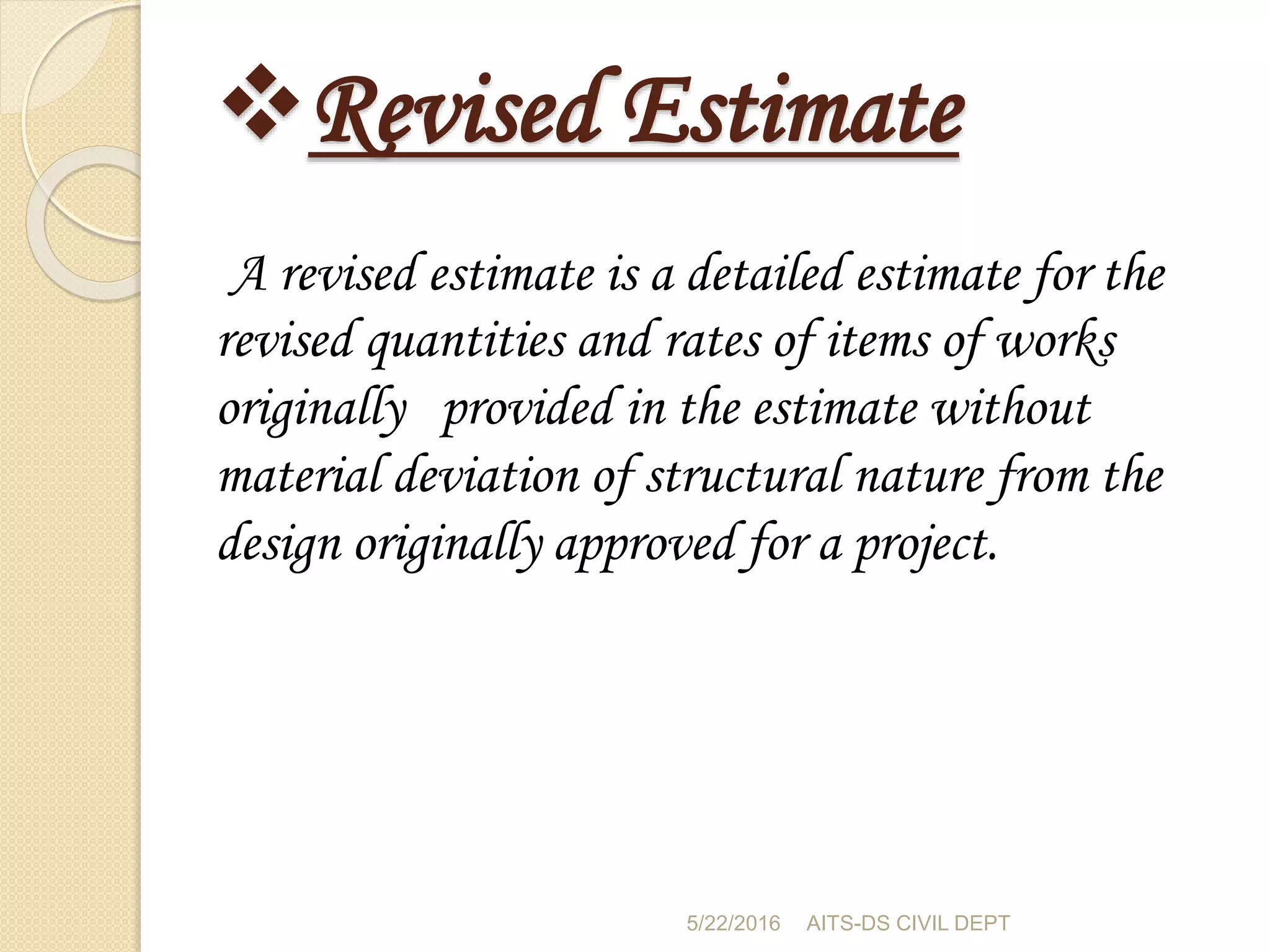 Revised Estimate
A revised estimate is a detailed estimate for the
revised quantities and rates of items of works
originally provided in the estimate without
material deviation of structural nature from the
design originally approved for a project.
5/22/2016 AITS-DS CIVIL DEPT
 