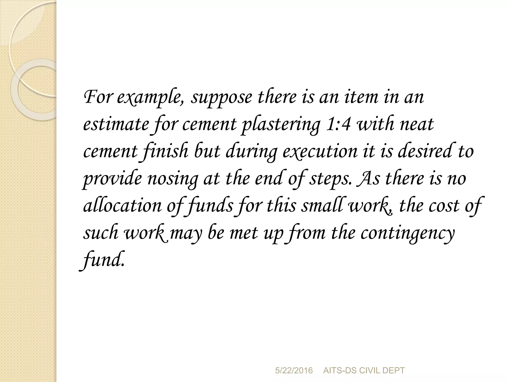 For example, suppose there is an item in an
estimate for cement plastering 1:4 with neat
cement finish but during execution it is desired to
provide nosing at the end of steps. As there is no
allocation of funds for this small work, the cost of
such work may be met up from the contingency
fund.
5/22/2016 AITS-DS CIVIL DEPT
 