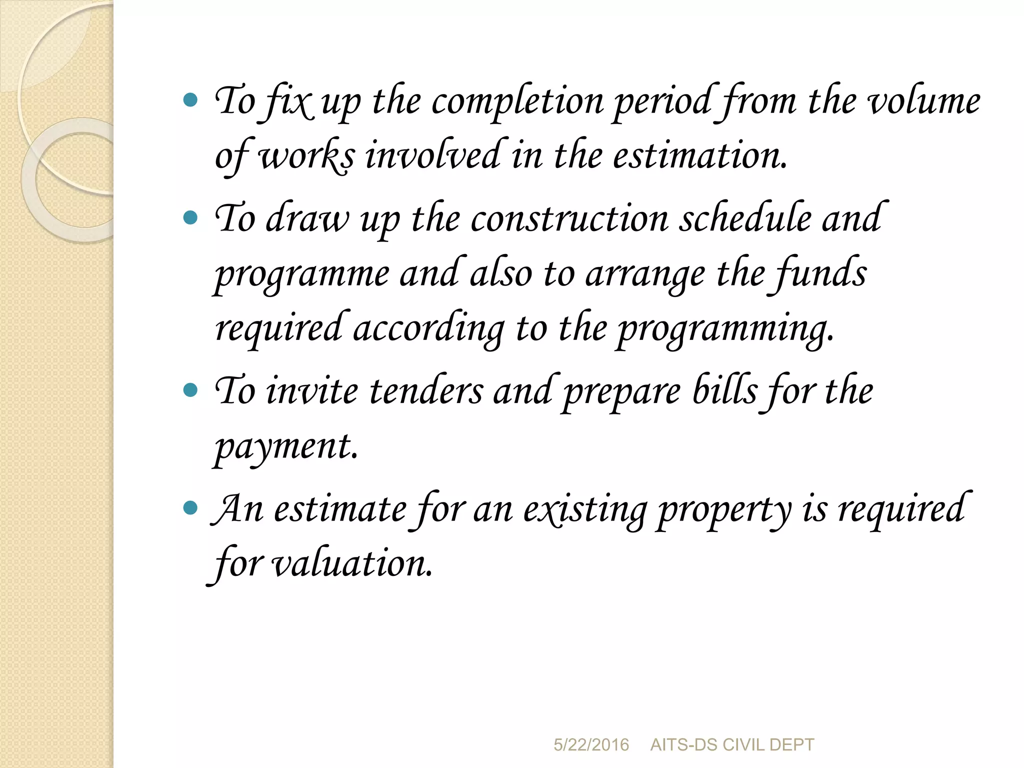  To fix up the completion period from the volume
of works involved in the estimation.
 To draw up the construction schedule and
programme and also to arrange the funds
required according to the programming.
 To invite tenders and prepare bills for the
payment.
 An estimate for an existing property is required
for valuation.
5/22/2016 AITS-DS CIVIL DEPT
 