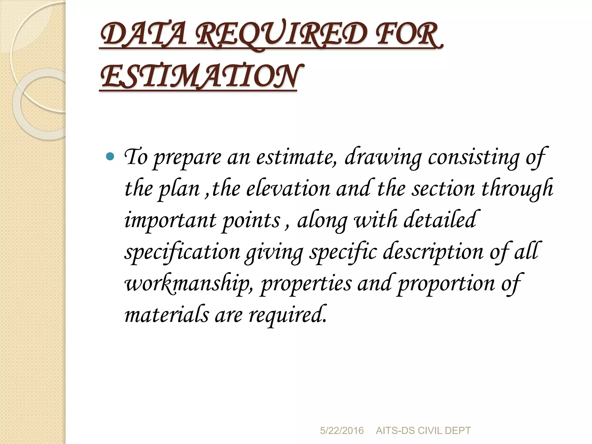 DATA REQUIRED FOR
ESTIMATION
 To prepare an estimate, drawing consisting of
the plan ,the elevation and the section through
important points , along with detailed
specification giving specific description of all
workmanship, properties and proportion of
materials are required.
5/22/2016 AITS-DS CIVIL DEPT
 