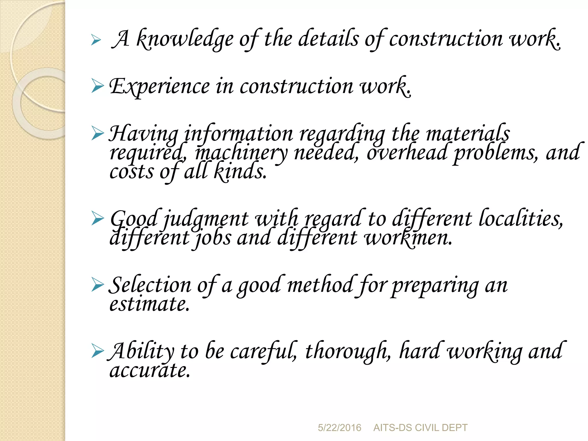  A knowledge of the details of construction work.
Experience in construction work.
Having information regarding the materials
required, machinery needed, overhead problems, and
costs of all kinds.
Good judgment with regard to different localities,
different jobs and different workmen.
Selection of a good method for preparing an
estimate.
Ability to be careful, thorough, hard working and
accurate.
5/22/2016 AITS-DS CIVIL DEPT
 