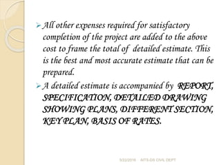 All other expenses required for satisfactory
completion of the project are added to the above
cost to frame the total of detailed estimate. This
is the best and most accurate estimate that can be
prepared.
A detailed estimate is accompanied by REPORT,
SPECIFICATION, DETAILED DRAWING
SHOWING PLANS, DIFFERENT SECTION,
KEY PLAN, BASIS OF RATES.
5/22/2016 AITS-DS CIVIL DEPT
 