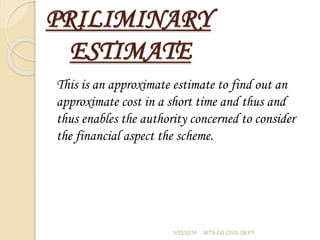 PRILIMINARY
ESTIMATE
This is an approximate estimate to find out an
approximate cost in a short time and thus and
thus enables the authority concerned to consider
the financial aspect the scheme.
5/22/2016 AITS-DS CIVIL DEPT
 