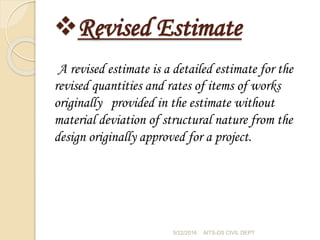 Revised Estimate
A revised estimate is a detailed estimate for the
revised quantities and rates of items of works
originally provided in the estimate without
material deviation of structural nature from the
design originally approved for a project.
5/22/2016 AITS-DS CIVIL DEPT
 