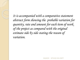 It is accompanied with a comparative statement
abstract form showing the probable variation for
quantity, rate and amount for each item of work
of the project as compared with the original
estimate side by side stating the reason of
variation.
5/22/2016 AITS-DS CIVIL DEPT
 