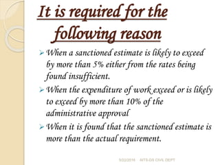 It is required for the
following reason
When a sanctioned estimate is likely to exceed
by more than 5% either from the rates being
found insufficient.
When the expenditure of work exceed or is likely
to exceed by more than 10% of the
administrative approval
When it is found that the sanctioned estimate is
more than the actual requirement.
5/22/2016 AITS-DS CIVIL DEPT
 