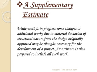 A Supplementary
Estimate
While work is in progress some changes or
additional works due to material deviation of
structural nature from the design originally
approved may be thought necessary for the
development of a project. An estimate is then
prepared to include all such work
5/22/2016 AITS-DS CIVIL DEPT
 
