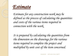Estimate
Estimate for any construction work may be
defined as the process of calculating the quantities
and costs of the various items required in
connection with the work.
It is prepared by calculating the quantities from
the dimension on the drawings for the various
items required to complete the project and
multiplied by unit cost of the item concerned.
5/22/2016 AITS-DS CIVIL DEPT
 