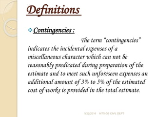 Definitions
Contingencies :
The term “contingencies”
indicates the incidental expenses of a
miscellaneous character which can not be
reasonably predicated during preparation of the
estimate and to meet such unforeseen expenses an
additional amount of 3% to 5% of the estimated
cost of works is provided in the total estimate.
5/22/2016 AITS-DS CIVIL DEPT
 