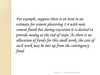 For example, suppose there is an item in an
estimate for cement plastering 1:4 with neat
cement finish but during execution it is desired to
provide nosing at the end of steps. As there is no
allocation of funds for this small work, the cost of
such work may be met up from the contingency
fund.
5/22/2016 AITS-DS CIVIL DEPT
 