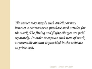 The owner may supply such articles or may
instruct a contractor to purchase such articles for
the work. The fitting and fixing charges are paid
separately. In order to execute such item of work
a reasonable amount is provided in the estimate
as prime cost.
5/22/2016 AITS-DS CIVIL DEPT
 