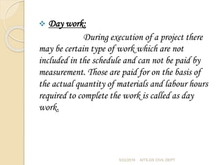  Day work:
During execution of a project there
may be certain type of work which are not
included in the schedule and can not be paid by
measurement. Those are paid for on the basis of
the actual quantity of materials and labour hours
required to complete the work is called as day
work.
5/22/2016 AITS-DS CIVIL DEPT
 